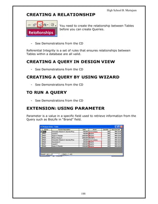 High School B. Mertajam
CREATING A RELATIONSHIP

                       You need to create the relationship between Tables
                       before you can create Queries.



   -   See Demonstrations from the CD

Referential Integrity is a set of rules that ensures relationships between
Tables within a database are all valid.

CREATING A QUERY IN DESIGN VIEW
   -   See Demonstrations from the CD

CREATING A QUERY BY USING WIZARD
   -   See Demonstrations from the CD

TO RUN A QUERY

   -   See Demonstrations from the CD

EXTENSION: USING PARAMETER
Parameter is a value in a specific field used to retrieve information from the
Query such as BioLife in “Brand” field.




                                      188
 