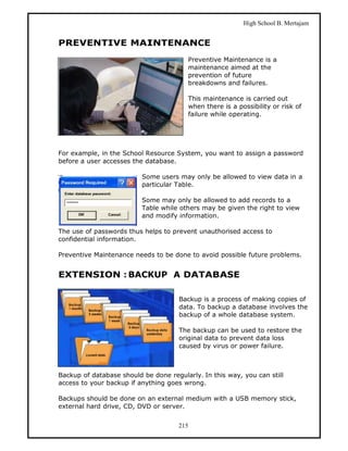 High School B. Mertajam


PREVENTIVE MAINTENANCE
                                        Preventive Maintenance is a
                                        maintenance aimed at the
                                        prevention of future
                                        breakdowns and failures.

                                        This maintenance is carried out
                                        when there is a possibility or risk of
                                        failure while operating.




For example, in the School Resource System, you want to assign a password
before a user accesses the database.

                          Some users may only be allowed to view data in a
                          particular Table.

                          Some may only be allowed to add records to a
                          Table while others may be given the right to view
                          and modify information.

The use of passwords thus helps to prevent unauthorised access to
confidential information.

Preventive Maintenance needs to be done to avoid possible future problems.


EXTENSION : BACKUP A DATABASE

                                      Backup is a process of making copies of
                                      data. To backup a database involves the
                                      backup of a whole database system.

                                      The backup can be used to restore the
                                      original data to prevent data loss
                                      caused by virus or power failure.



Backup of database should be done regularly. In this way, you can still
access to your backup if anything goes wrong.

Backups should be done on an external medium with a USB memory stick,
external hard drive, CD, DVD or server.


                                     215
 
