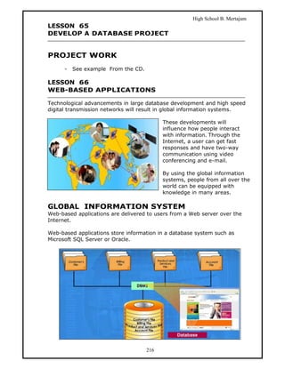 High School B. Mertajam
LESSON 65
DEVELOP A DATABASE PROJECT


PROJECT WORK
      -   See example From the CD.

LESSON 66
WEB-BASED APPLICATIONS

Technological advancements in large database development and high speed
digital transmission networks will result in global information systems.

                                           These developments will
                                           influence how people interact
                                           with information. Through the
                                           Internet, a user can get fast
                                           responses and have two-way
                                           communication using video
                                           conferencing and e-mail.

                                           By using the global information
                                           systems, people from all over the
                                           world can be equipped with
                                           knowledge in many areas.

GLOBAL INFORMATION SYSTEM
Web-based applications are delivered to users from a Web server over the
Internet.

Web-based applications store information in a database system such as
Microsoft SQL Server or Oracle.




                                     216
 