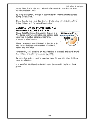 High School B. Mertajam
People living in Vietnam and Laos will take necessary precautions when
floods happen in China.

By using this system, it helps to coordinate the international responses
during the disaster.

Global Disaster Alert and Coordination System is a joint initiative of the
United Nations and European Commission.

GLOBAL DATA MONITORING
INFORMATION SYSTEM
Global Data Monitoring Information System is a
Web-based information system that collects data
worldwide to sustain social and economic
progress in all countries.

Global Data Monitoring Information System is to
help countries overcome problems of poverty,
health and education.

For example, data collected on HIV statistics is analysed and it was found
that millions of death were caused by AIDS.

By using this system, medical assistance can be promptly given to those
countries affected.

It is an effort by Millennium Development Goals under the World Bank
group.




                                       218
 