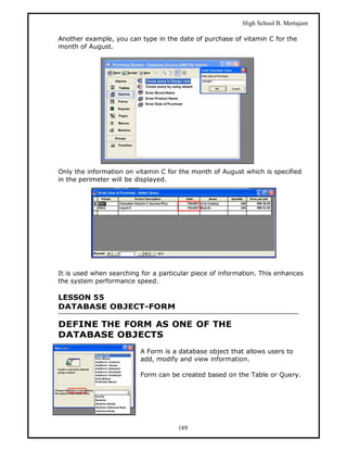 High School B. Mertajam

Another example, you can type in the date of purchase of vitamin C for the
month of August.




Only the information on vitamin C for the month of August which is specified
in the perimeter will be displayed.




It is used when searching for a particular piece of information. This enhances
the system performance speed.

LESSON 55
DATABASE OBJECT-FORM

DEFINE THE FORM AS ONE OF THE
DATABASE OBJECTS
                          A Form is a database object that allows users to
                          add, modify and view information.

                          Form can be created based on the Table or Query.




                                      189
 
