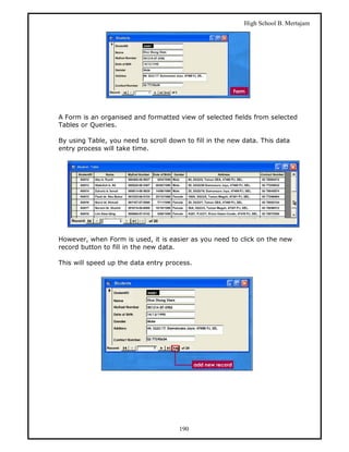 High School B. Mertajam




A Form is an organised and formatted view of selected fields from selected
Tables or Queries.

By using Table, you need to scroll down to fill in the new data. This data
entry process will take time.




However, when Form is used, it is easier as you need to click on the new
record button to fill in the new data.

This will speed up the data entry process.




                                      190
 