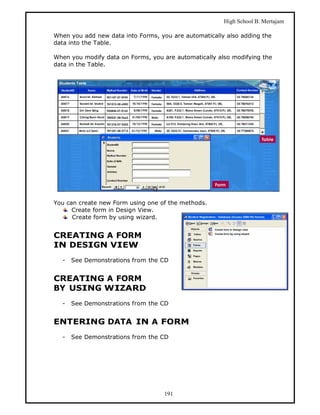 High School B. Mertajam

When you add new data into Forms, you are automatically also adding the
data into the Table.

When you modify data on Forms, you are automatically also modifying the
data in the Table.




You can create new Form using one of the methods.
      Create form in Design View.
      Create form by using wizard.


CREATING A FORM
IN DESIGN VIEW
  -   See Demonstrations from the CD


CREATING A FORM
BY USING WIZARD
  -   See Demonstrations from the CD


ENTERING DATA IN A FORM
  -   See Demonstrations from the CD




                                    191
 