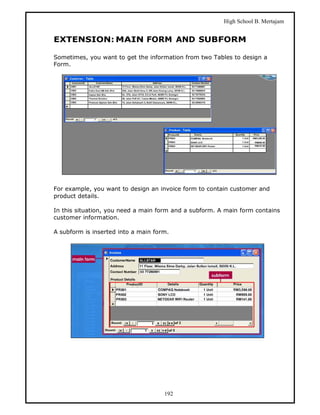 High School B. Mertajam


EXTENSION: MAIN FORM AND SUBFORM

Sometimes, you want to get the information from two Tables to design a
Form.




For example, you want to design an invoice form to contain customer and
product details.

In this situation, you need a main form and a subform. A main form contains
customer information.

A subform is inserted into a main form.




                                     192
 