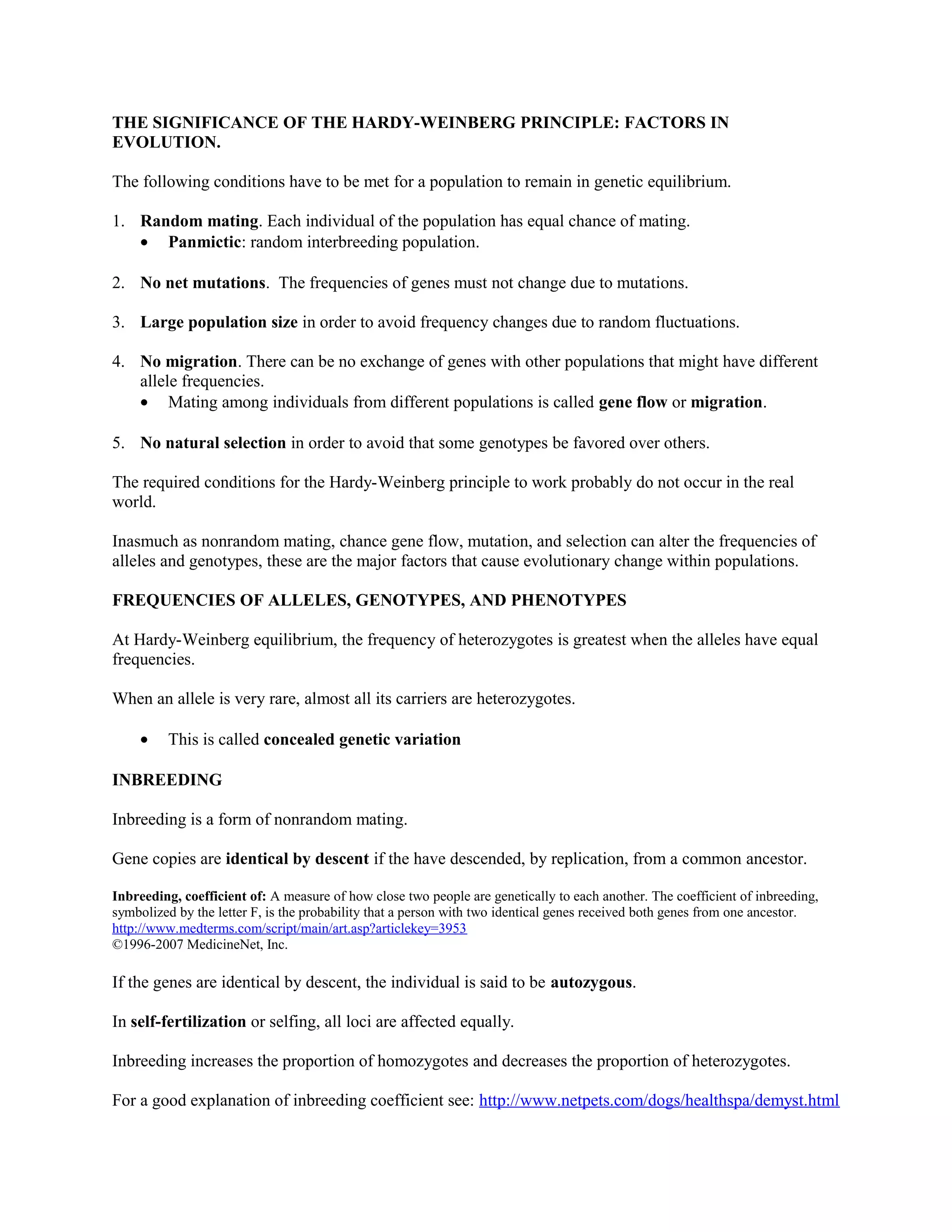 THE SIGNIFICANCE OF THE HARDY-WEINBERG PRINCIPLE: FACTORS IN
EVOLUTION.
The following conditions have to be met for a population to remain in genetic equilibrium.
1. Random mating. Each individual of the population has equal chance of mating.
• Panmictic: random interbreeding population.
2. No net mutations. The frequencies of genes must not change due to mutations.
3. Large population size in order to avoid frequency changes due to random fluctuations.
4. No migration. There can be no exchange of genes with other populations that might have different
allele frequencies.
• Mating among individuals from different populations is called gene flow or migration.
5. No natural selection in order to avoid that some genotypes be favored over others.
The required conditions for the Hardy-Weinberg principle to work probably do not occur in the real
world.
Inasmuch as nonrandom mating, chance gene flow, mutation, and selection can alter the frequencies of
alleles and genotypes, these are the major factors that cause evolutionary change within populations.
FREQUENCIES OF ALLELES, GENOTYPES, AND PHENOTYPES
At Hardy-Weinberg equilibrium, the frequency of heterozygotes is greatest when the alleles have equal
frequencies.
When an allele is very rare, almost all its carriers are heterozygotes.
• This is called concealed genetic variation
INBREEDING
Inbreeding is a form of nonrandom mating.
Gene copies are identical by descent if the have descended, by replication, from a common ancestor.
Inbreeding, coefficient of: A measure of how close two people are genetically to each another. The coefficient of inbreeding,
symbolized by the letter F, is the probability that a person with two identical genes received both genes from one ancestor.
http://www.medterms.com/script/main/art.asp?articlekey=3953
©1996-2007 MedicineNet, Inc.
If the genes are identical by descent, the individual is said to be autozygous.
In self-fertilization or selfing, all loci are affected equally.
Inbreeding increases the proportion of homozygotes and decreases the proportion of heterozygotes.
For a good explanation of inbreeding coefficient see: http://www.netpets.com/dogs/healthspa/demyst.html
 