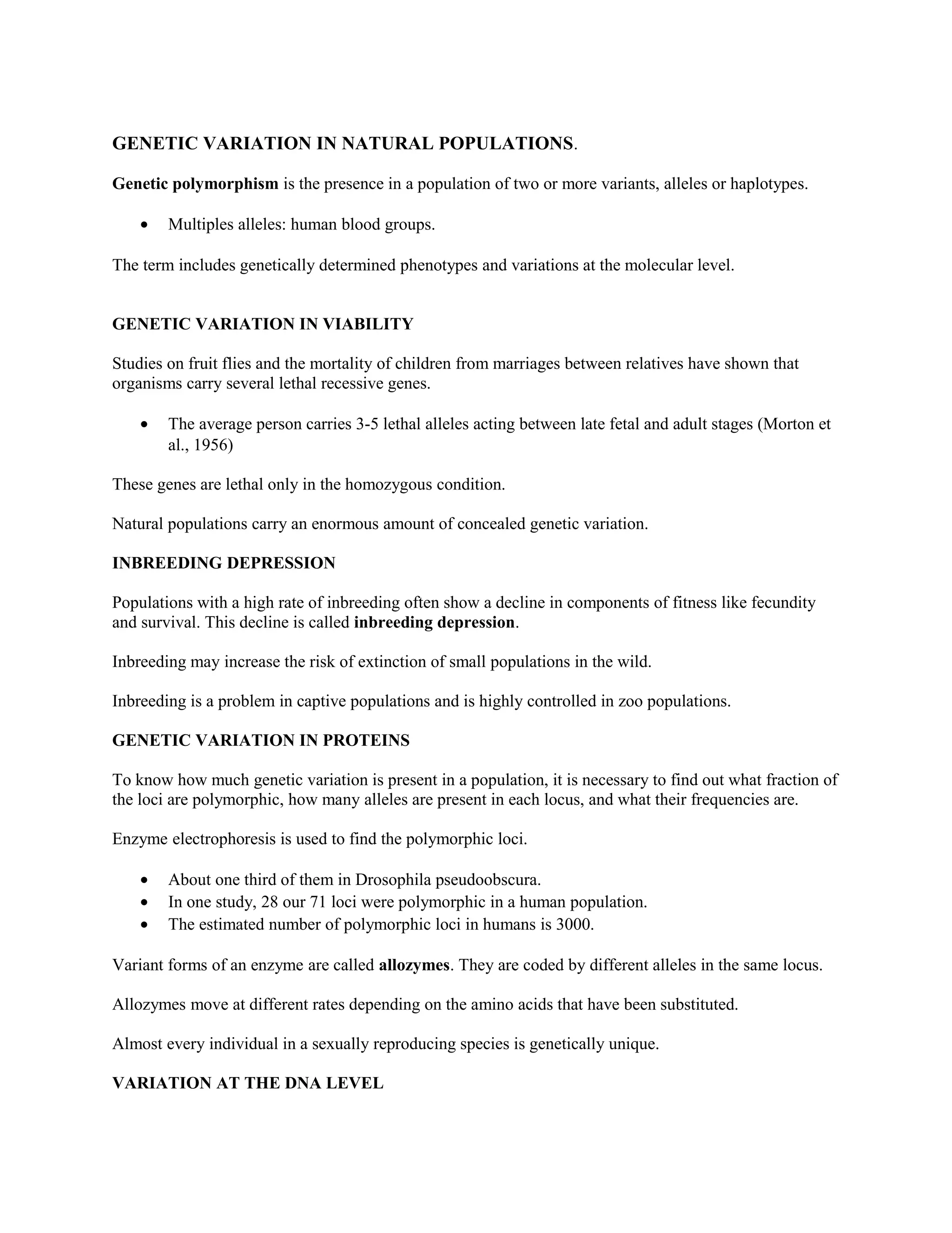 GENETIC VARIATION IN NATURAL POPULATIONS.
Genetic polymorphism is the presence in a population of two or more variants, alleles or haplotypes.
• Multiples alleles: human blood groups.
The term includes genetically determined phenotypes and variations at the molecular level.
GENETIC VARIATION IN VIABILITY
Studies on fruit flies and the mortality of children from marriages between relatives have shown that
organisms carry several lethal recessive genes.
• The average person carries 3-5 lethal alleles acting between late fetal and adult stages (Morton et
al., 1956)
These genes are lethal only in the homozygous condition.
Natural populations carry an enormous amount of concealed genetic variation.
INBREEDING DEPRESSION
Populations with a high rate of inbreeding often show a decline in components of fitness like fecundity
and survival. This decline is called inbreeding depression.
Inbreeding may increase the risk of extinction of small populations in the wild.
Inbreeding is a problem in captive populations and is highly controlled in zoo populations.
GENETIC VARIATION IN PROTEINS
To know how much genetic variation is present in a population, it is necessary to find out what fraction of
the loci are polymorphic, how many alleles are present in each locus, and what their frequencies are.
Enzyme electrophoresis is used to find the polymorphic loci.
• About one third of them in Drosophila pseudoobscura.
• In one study, 28 our 71 loci were polymorphic in a human population.
• The estimated number of polymorphic loci in humans is 3000.
Variant forms of an enzyme are called allozymes. They are coded by different alleles in the same locus.
Allozymes move at different rates depending on the amino acids that have been substituted.
Almost every individual in a sexually reproducing species is genetically unique.
VARIATION AT THE DNA LEVEL
 