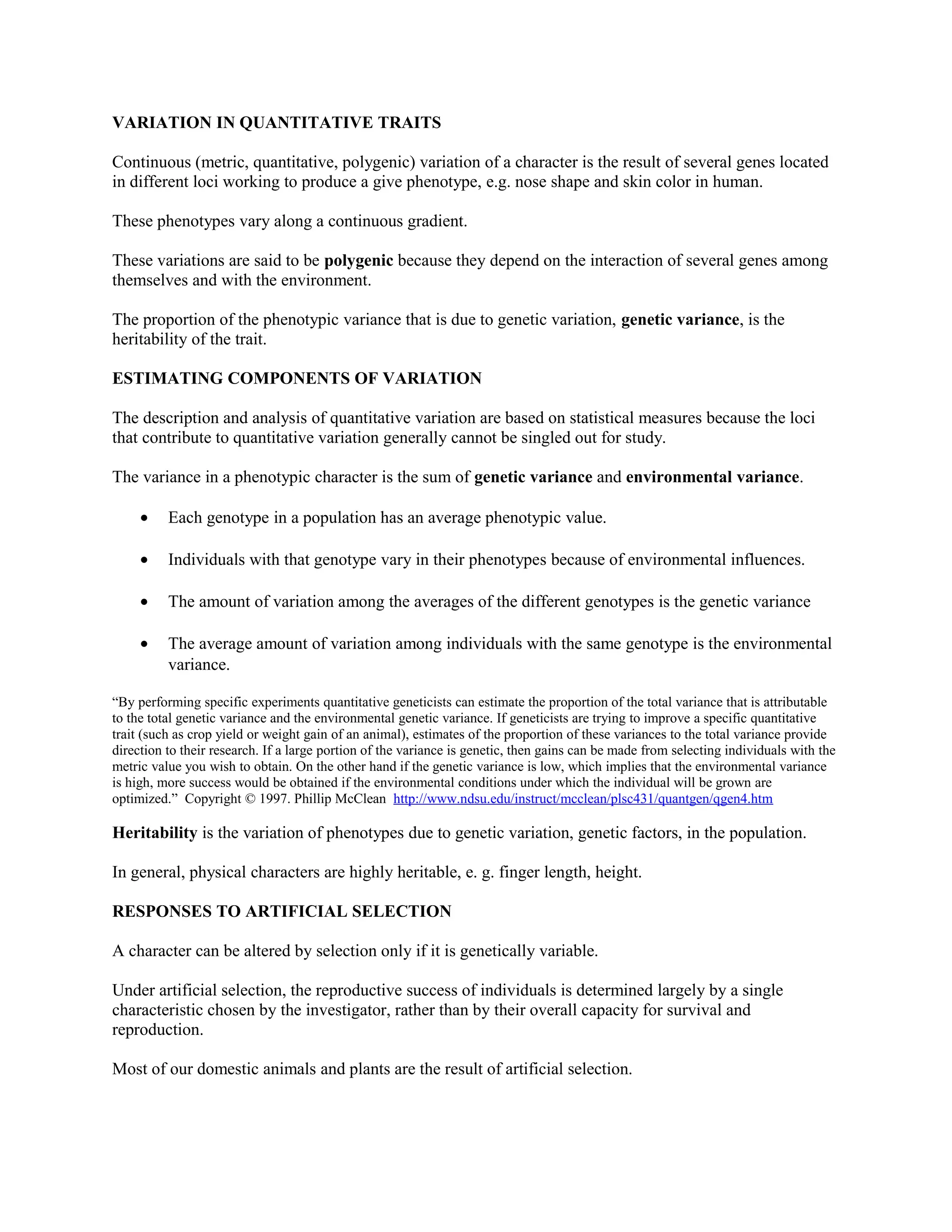 VARIATION IN QUANTITATIVE TRAITS
Continuous (metric, quantitative, polygenic) variation of a character is the result of several genes located
in different loci working to produce a give phenotype, e.g. nose shape and skin color in human.
These phenotypes vary along a continuous gradient.
These variations are said to be polygenic because they depend on the interaction of several genes among
themselves and with the environment.
The proportion of the phenotypic variance that is due to genetic variation, genetic variance, is the
heritability of the trait.
ESTIMATING COMPONENTS OF VARIATION
The description and analysis of quantitative variation are based on statistical measures because the loci
that contribute to quantitative variation generally cannot be singled out for study.
The variance in a phenotypic character is the sum of genetic variance and environmental variance.
• Each genotype in a population has an average phenotypic value.
• Individuals with that genotype vary in their phenotypes because of environmental influences.
• The amount of variation among the averages of the different genotypes is the genetic variance
• The average amount of variation among individuals with the same genotype is the environmental
variance.
“By performing specific experiments quantitative geneticists can estimate the proportion of the total variance that is attributable
to the total genetic variance and the environmental genetic variance. If geneticists are trying to improve a specific quantitative
trait (such as crop yield or weight gain of an animal), estimates of the proportion of these variances to the total variance provide
direction to their research. If a large portion of the variance is genetic, then gains can be made from selecting individuals with the
metric value you wish to obtain. On the other hand if the genetic variance is low, which implies that the environmental variance
is high, more success would be obtained if the environmental conditions under which the individual will be grown are
optimized.” Copyright © 1997. Phillip McClean http://www.ndsu.edu/instruct/mcclean/plsc431/quantgen/qgen4.htm
Heritability is the variation of phenotypes due to genetic variation, genetic factors, in the population.
In general, physical characters are highly heritable, e. g. finger length, height.
RESPONSES TO ARTIFICIAL SELECTION
A character can be altered by selection only if it is genetically variable.
Under artificial selection, the reproductive success of individuals is determined largely by a single
characteristic chosen by the investigator, rather than by their overall capacity for survival and
reproduction.
Most of our domestic animals and plants are the result of artificial selection.
 