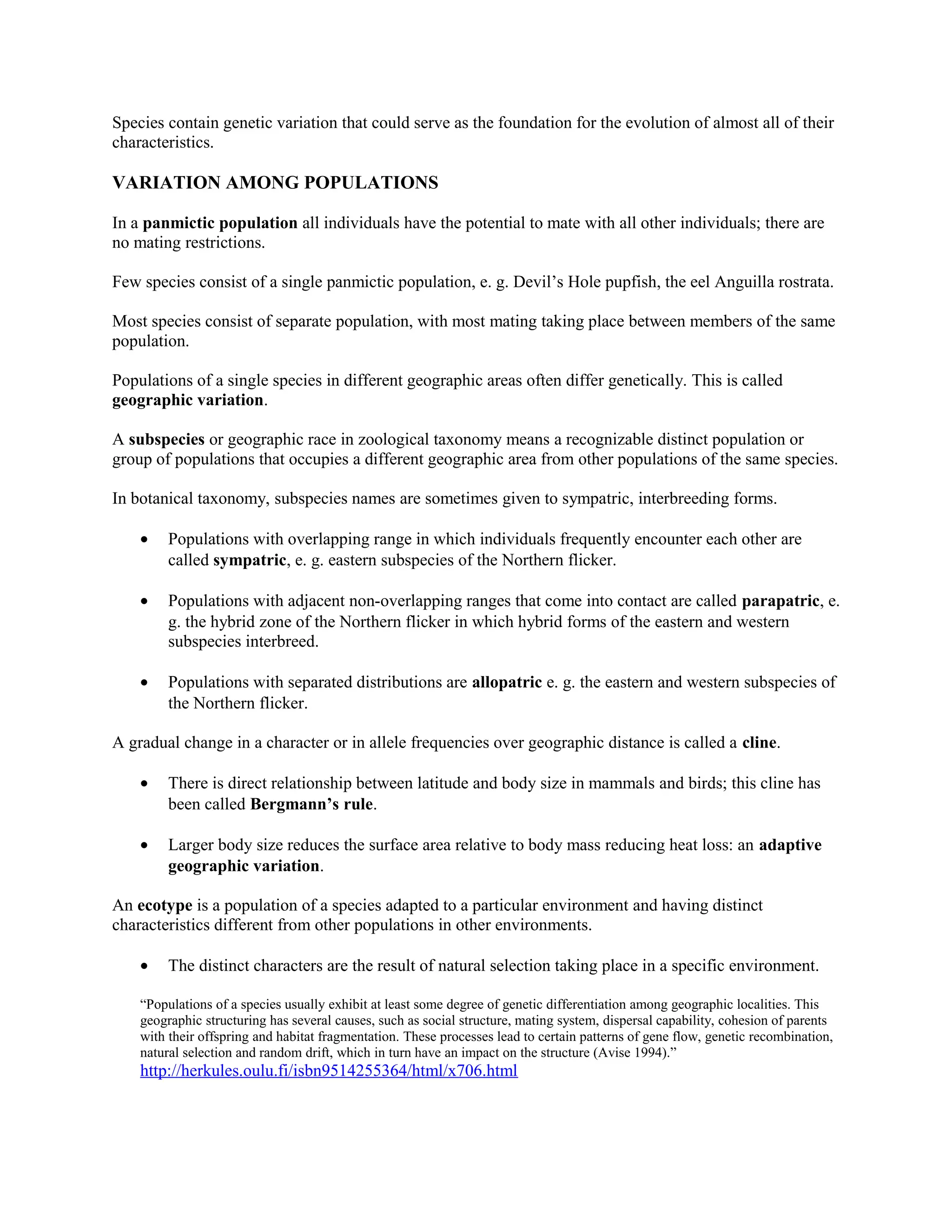 Species contain genetic variation that could serve as the foundation for the evolution of almost all of their
characteristics.
VARIATION AMONG POPULATIONS
In a panmictic population all individuals have the potential to mate with all other individuals; there are
no mating restrictions.
Few species consist of a single panmictic population, e. g. Devil’s Hole pupfish, the eel Anguilla rostrata.
Most species consist of separate population, with most mating taking place between members of the same
population.
Populations of a single species in different geographic areas often differ genetically. This is called
geographic variation.
A subspecies or geographic race in zoological taxonomy means a recognizable distinct population or
group of populations that occupies a different geographic area from other populations of the same species.
In botanical taxonomy, subspecies names are sometimes given to sympatric, interbreeding forms.
• Populations with overlapping range in which individuals frequently encounter each other are
called sympatric, e. g. eastern subspecies of the Northern flicker.
• Populations with adjacent non-overlapping ranges that come into contact are called parapatric, e.
g. the hybrid zone of the Northern flicker in which hybrid forms of the eastern and western
subspecies interbreed.
• Populations with separated distributions are allopatric e. g. the eastern and western subspecies of
the Northern flicker.
A gradual change in a character or in allele frequencies over geographic distance is called a cline.
• There is direct relationship between latitude and body size in mammals and birds; this cline has
been called Bergmann’s rule.
• Larger body size reduces the surface area relative to body mass reducing heat loss: an adaptive
geographic variation.
An ecotype is a population of a species adapted to a particular environment and having distinct
characteristics different from other populations in other environments.
• The distinct characters are the result of natural selection taking place in a specific environment.
“Populations of a species usually exhibit at least some degree of genetic differentiation among geographic localities. This
geographic structuring has several causes, such as social structure, mating system, dispersal capability, cohesion of parents
with their offspring and habitat fragmentation. These processes lead to certain patterns of gene flow, genetic recombination,
natural selection and random drift, which in turn have an impact on the structure (Avise 1994).”
http://herkules.oulu.fi/isbn9514255364/html/x706.html
 