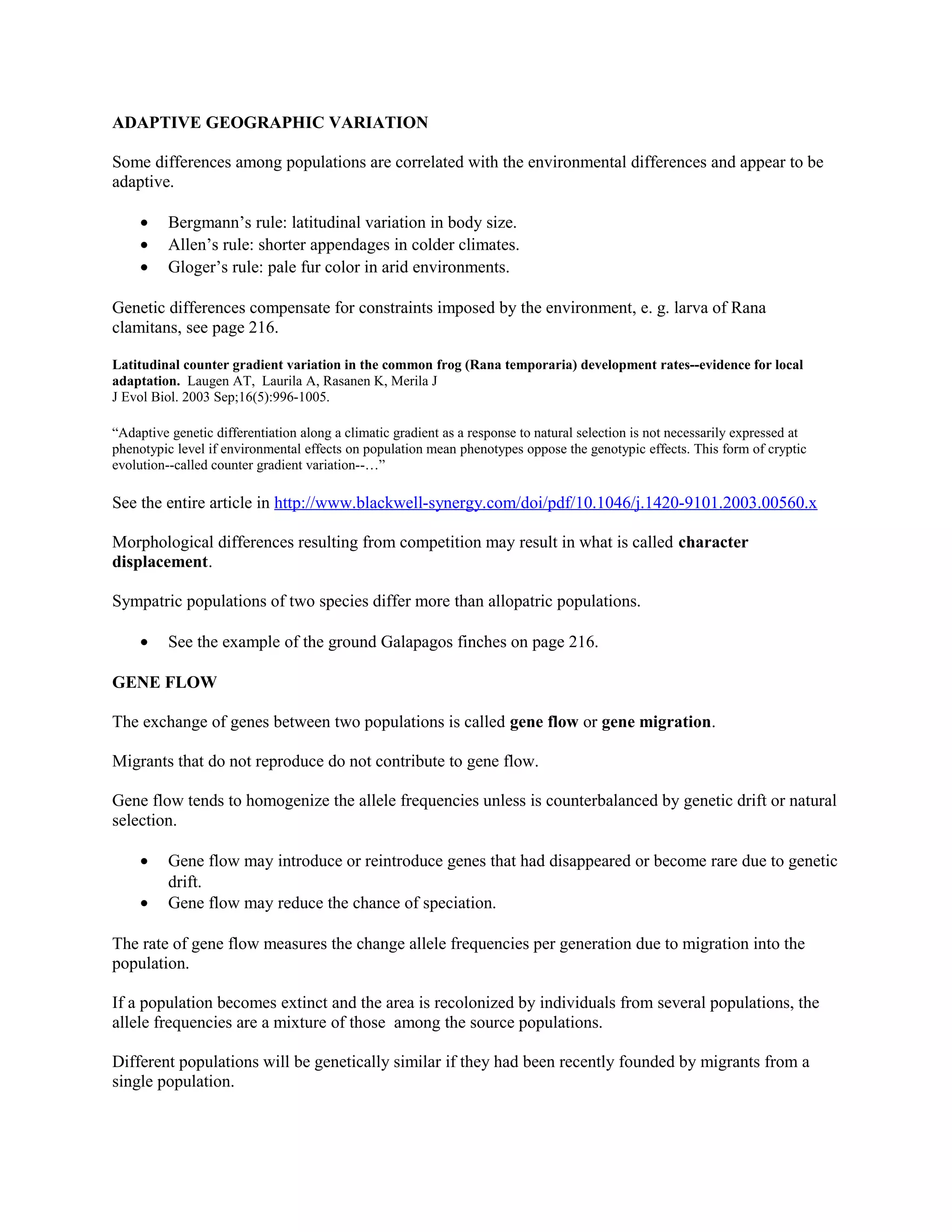 ADAPTIVE GEOGRAPHIC VARIATION
Some differences among populations are correlated with the environmental differences and appear to be
adaptive.
• Bergmann’s rule: latitudinal variation in body size.
• Allen’s rule: shorter appendages in colder climates.
• Gloger’s rule: pale fur color in arid environments.
Genetic differences compensate for constraints imposed by the environment, e. g. larva of Rana
clamitans, see page 216.
Latitudinal counter gradient variation in the common frog (Rana temporaria) development rates--evidence for local
adaptation. Laugen AT, Laurila A, Rasanen K, Merila J
J Evol Biol. 2003 Sep;16(5):996-1005.
“Adaptive genetic differentiation along a climatic gradient as a response to natural selection is not necessarily expressed at
phenotypic level if environmental effects on population mean phenotypes oppose the genotypic effects. This form of cryptic
evolution--called counter gradient variation--…”
See the entire article in http://www.blackwell-synergy.com/doi/pdf/10.1046/j.1420-9101.2003.00560.x
Morphological differences resulting from competition may result in what is called character
displacement.
Sympatric populations of two species differ more than allopatric populations.
• See the example of the ground Galapagos finches on page 216.
GENE FLOW
The exchange of genes between two populations is called gene flow or gene migration.
Migrants that do not reproduce do not contribute to gene flow.
Gene flow tends to homogenize the allele frequencies unless is counterbalanced by genetic drift or natural
selection.
• Gene flow may introduce or reintroduce genes that had disappeared or become rare due to genetic
drift.
• Gene flow may reduce the chance of speciation.
The rate of gene flow measures the change allele frequencies per generation due to migration into the
population.
If a population becomes extinct and the area is recolonized by individuals from several populations, the
allele frequencies are a mixture of those among the source populations.
Different populations will be genetically similar if they had been recently founded by migrants from a
single population.
 