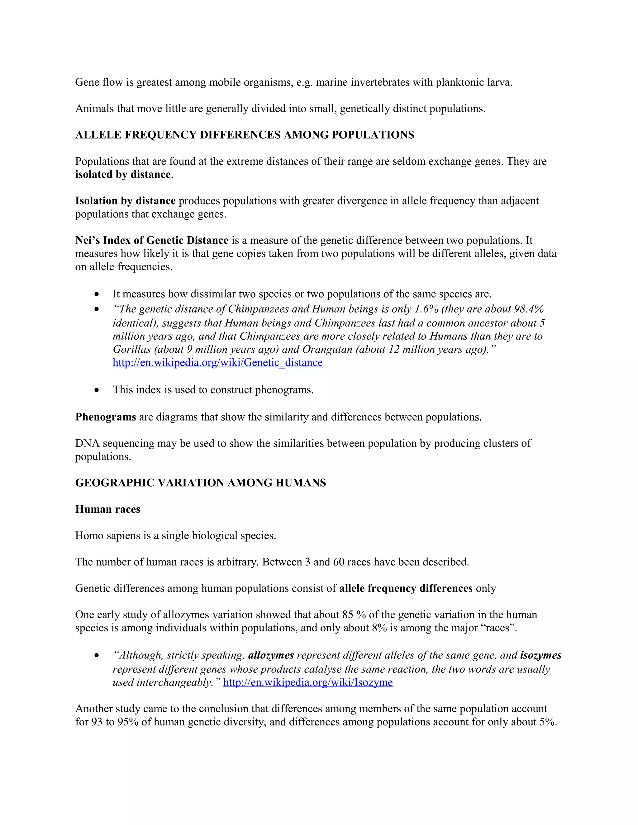 Gene flow is greatest among mobile organisms, e.g. marine invertebrates with planktonic larva.
Animals that move little are generally divided into small, genetically distinct populations.
ALLELE FREQUENCY DIFFERENCES AMONG POPULATIONS
Populations that are found at the extreme distances of their range are seldom exchange genes. They are
isolated by distance.
Isolation by distance produces populations with greater divergence in allele frequency than adjacent
populations that exchange genes.
Nei’s Index of Genetic Distance is a measure of the genetic difference between two populations. It
measures how likely it is that gene copies taken from two populations will be different alleles, given data
on allele frequencies.
• It measures how dissimilar two species or two populations of the same species are.
• “The genetic distance of Chimpanzees and Human beings is only 1.6% (they are about 98.4%
identical), suggests that Human beings and Chimpanzees last had a common ancestor about 5
million years ago, and that Chimpanzees are more closely related to Humans than they are to
Gorillas (about 9 million years ago) and Orangutan (about 12 million years ago).”
http://en.wikipedia.org/wiki/Genetic_distance
• This index is used to construct phenograms.
Phenograms are diagrams that show the similarity and differences between populations.
DNA sequencing may be used to show the similarities between population by producing clusters of
populations.
GEOGRAPHIC VARIATION AMONG HUMANS
Human races
Homo sapiens is a single biological species.
The number of human races is arbitrary. Between 3 and 60 races have been described.
Genetic differences among human populations consist of allele frequency differences only
One early study of allozymes variation showed that about 85 % of the genetic variation in the human
species is among individuals within populations, and only about 8% is among the major “races”.
• “Although, strictly speaking, allozymes represent different alleles of the same gene, and isozymes
represent different genes whose products catalyse the same reaction, the two words are usually
used interchangeably.” http://en.wikipedia.org/wiki/Isozyme
Another study came to the conclusion that differences among members of the same population account
for 93 to 95% of human genetic diversity, and differences among populations account for only about 5%.
 