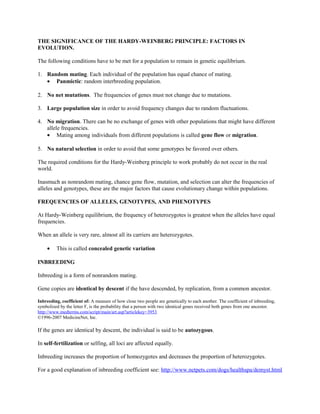 THE SIGNIFICANCE OF THE HARDY-WEINBERG PRINCIPLE: FACTORS IN
EVOLUTION.
The following conditions have to be met for a population to remain in genetic equilibrium.
1. Random mating. Each individual of the population has equal chance of mating.
• Panmictic: random interbreeding population.
2. No net mutations. The frequencies of genes must not change due to mutations.
3. Large population size in order to avoid frequency changes due to random fluctuations.
4. No migration. There can be no exchange of genes with other populations that might have different
allele frequencies.
• Mating among individuals from different populations is called gene flow or migration.
5. No natural selection in order to avoid that some genotypes be favored over others.
The required conditions for the Hardy-Weinberg principle to work probably do not occur in the real
world.
Inasmuch as nonrandom mating, chance gene flow, mutation, and selection can alter the frequencies of
alleles and genotypes, these are the major factors that cause evolutionary change within populations.
FREQUENCIES OF ALLELES, GENOTYPES, AND PHENOTYPES
At Hardy-Weinberg equilibrium, the frequency of heterozygotes is greatest when the alleles have equal
frequencies.
When an allele is very rare, almost all its carriers are heterozygotes.
• This is called concealed genetic variation
INBREEDING
Inbreeding is a form of nonrandom mating.
Gene copies are identical by descent if the have descended, by replication, from a common ancestor.
Inbreeding, coefficient of: A measure of how close two people are genetically to each another. The coefficient of inbreeding,
symbolized by the letter F, is the probability that a person with two identical genes received both genes from one ancestor.
http://www.medterms.com/script/main/art.asp?articlekey=3953
©1996-2007 MedicineNet, Inc.
If the genes are identical by descent, the individual is said to be autozygous.
In self-fertilization or selfing, all loci are affected equally.
Inbreeding increases the proportion of homozygotes and decreases the proportion of heterozygotes.
For a good explanation of inbreeding coefficient see: http://www.netpets.com/dogs/healthspa/demyst.html
 