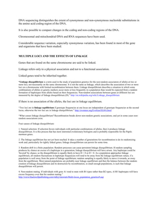 DNA sequencing distinguishes the extent of synonymous and non-synonymous nucleotide substitutions in
the amino acid coding region of the DNA.
It is also possible to compare changes in the coding and non-coding regions of the DNA.
Chromosomal and mitochondrial DNA and RNA sequences have been used.
Considerable sequence variation, especially synonymous variation, has been found in most of the gene
and organisms that have been studied.
MULTIPLE LOCI AND THE EFFECTS OF LINKAGE
Genes that are found on the same chromosome are said to be linked.
Linkage refers only to a physical association and not to a functional association.
Linked genes tend to be inherited together.
“Linkage disequilibrium is a term used in the study of population genetics for the non-random association of alleles at two or
more loci, not necessarily on the same chromosome. It is not the same as linkage, which describes the association of two or more
loci on a chromosome with limited recombination between them. Linkage disequilibrium describes a situation in which some
combinations of alleles or genetic markers occur more or less frequently in a population than would be expected from a random
formation of haplotypes from alleles based on their frequencies. Non-random associations between genes at different loci are
measured by the degree of linkage disequilibrium (D).” http://en.wikipedia.org/wiki/Linkage_disequilibrium
If there is no association of the alleles, the loci are in linkage equilibrium.
“Two loci are in linkage equilibrium if genotype frequencies at one locus are independent of genotype frequencies at the second
locus; otherwise the two loci are in linkage disequilibrium.” http://evotutor.org/EvoGen/EG4A.html
“What causes linkage disequilibrium? Recombination breaks down non-random genetic associations, and yet in some cases non-
random associations exist.
Four causes of linkage disequilibrium:
1. Natural selection. If selection favors individuals with particular combinations of alleles, then it produces linkage
disequilibrium. It is this process that has most interested evolutionary biologists and is probably responsible for the Papilo
memnon genes.
2. The linkage equilibrium has not yet been reached. It takes a number of generations for recombination to do its randomizing
work and, particularly for tightly linked genes; linkage disequilibrium can persist for some time.
3. Random drift in a finite population. Random processes can cause persistent linkage disequilibrium. If random sampling
produces by chance an excess of a haplotype in a generation, linkage disequilibrium will have arisen. Any haplotype could be
'favored' by chance, so the disequilibrium is equally likely to have D > 0 or D < 0. As a population approaches linkage
equilibrium, all random fluctuations in haplotype frequencies will tend to be away from the linkage equilibrium values; if a
population is well away from the point of linkage equilibrium; random sampling is equally likely to move it towards, as away
from the equilibrium. Most natural populations are probably near linkage equilibrium and then the balance between the random
creation of linkage disequilibrium and its destruction by recombination, in small enough populations, is such that linkage
disequilibrium will persist.
4. Non-random mating. If individuals with gene A1 tend to mate with B1 types rather than B2 types, A1B1 haplotypes will have
excess frequency over that for random mating.”
http://www.blackwellpublishing.com/ridley/tutorials/Multi-locus_population_genetics9.asp
 