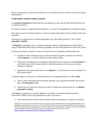 Species contain genetic variation that could serve as the foundation for the evolution of almost all of their
characteristics.
VARIATION AMONG POPULATIONS
In a panmictic population all individuals have the potential to mate with all other individuals; there are
no mating restrictions.
Few species consist of a single panmictic population, e. g. Devil’s Hole pupfish, the eel Anguilla rostrata.
Most species consist of separate population, with most mating taking place between members of the same
population.
Populations of a single species in different geographic areas often differ genetically. This is called
geographic variation.
A subspecies or geographic race in zoological taxonomy means a recognizable distinct population or
group of populations that occupies a different geographic area from other populations of the same species.
In botanical taxonomy, subspecies names are sometimes given to sympatric, interbreeding forms.
• Populations with overlapping range in which individuals frequently encounter each other are
called sympatric, e. g. eastern subspecies of the Northern flicker.
• Populations with adjacent non-overlapping ranges that come into contact are called parapatric, e.
g. the hybrid zone of the Northern flicker in which hybrid forms of the eastern and western
subspecies interbreed.
• Populations with separated distributions are allopatric e. g. the eastern and western subspecies of
the Northern flicker.
A gradual change in a character or in allele frequencies over geographic distance is called a cline.
• There is direct relationship between latitude and body size in mammals and birds; this cline has
been called Bergmann’s rule.
• Larger body size reduces the surface area relative to body mass reducing heat loss: an adaptive
geographic variation.
An ecotype is a population of a species adapted to a particular environment and having distinct
characteristics different from other populations in other environments.
• The distinct characters are the result of natural selection taking place in a specific environment.
“Populations of a species usually exhibit at least some degree of genetic differentiation among geographic localities. This
geographic structuring has several causes, such as social structure, mating system, dispersal capability, cohesion of parents
with their offspring and habitat fragmentation. These processes lead to certain patterns of gene flow, genetic recombination,
natural selection and random drift, which in turn have an impact on the structure (Avise 1994).”
http://herkules.oulu.fi/isbn9514255364/html/x706.html
 