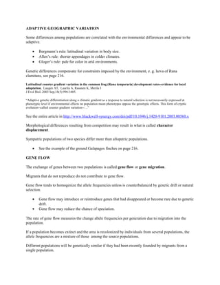 ADAPTIVE GEOGRAPHIC VARIATION
Some differences among populations are correlated with the environmental differences and appear to be
adaptive.
• Bergmann’s rule: latitudinal variation in body size.
• Allen’s rule: shorter appendages in colder climates.
• Gloger’s rule: pale fur color in arid environments.
Genetic differences compensate for constraints imposed by the environment, e. g. larva of Rana
clamitans, see page 216.
Latitudinal counter gradient variation in the common frog (Rana temporaria) development rates--evidence for local
adaptation. Laugen AT, Laurila A, Rasanen K, Merila J
J Evol Biol. 2003 Sep;16(5):996-1005.
“Adaptive genetic differentiation along a climatic gradient as a response to natural selection is not necessarily expressed at
phenotypic level if environmental effects on population mean phenotypes oppose the genotypic effects. This form of cryptic
evolution--called counter gradient variation--…”
See the entire article in http://www.blackwell-synergy.com/doi/pdf/10.1046/j.1420-9101.2003.00560.x
Morphological differences resulting from competition may result in what is called character
displacement.
Sympatric populations of two species differ more than allopatric populations.
• See the example of the ground Galapagos finches on page 216.
GENE FLOW
The exchange of genes between two populations is called gene flow or gene migration.
Migrants that do not reproduce do not contribute to gene flow.
Gene flow tends to homogenize the allele frequencies unless is counterbalanced by genetic drift or natural
selection.
• Gene flow may introduce or reintroduce genes that had disappeared or become rare due to genetic
drift.
• Gene flow may reduce the chance of speciation.
The rate of gene flow measures the change allele frequencies per generation due to migration into the
population.
If a population becomes extinct and the area is recolonized by individuals from several populations, the
allele frequencies are a mixture of those among the source populations.
Different populations will be genetically similar if they had been recently founded by migrants from a
single population.
 