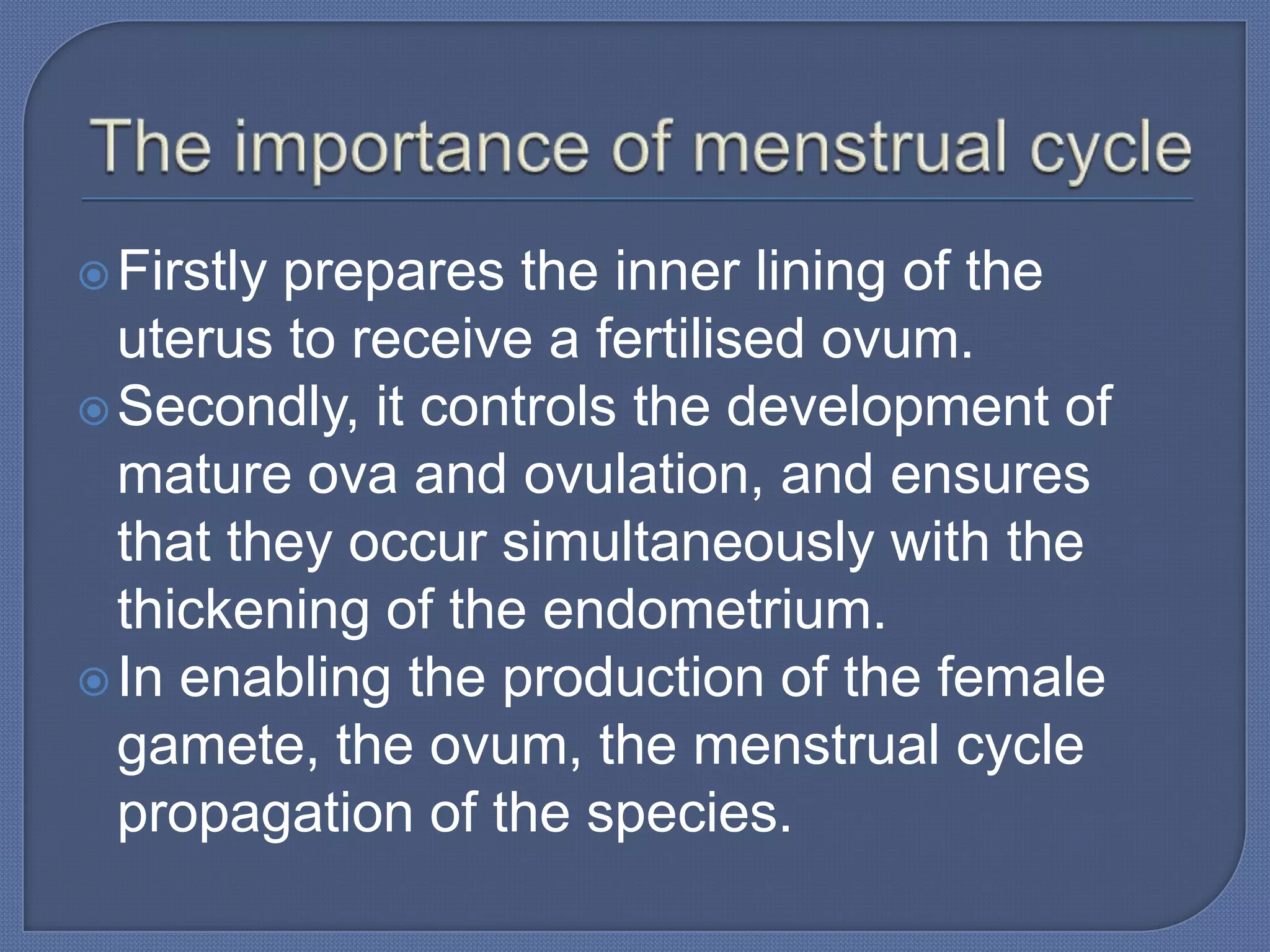 Firstlyprepares the inner lining of the
  uterus to receive a fertilised ovum.
 Secondly, it controls the development of
  mature ova and ovulation, and ensures
  that they occur simultaneously with the
  thickening of the endometrium.
 In enabling the production of the female
  gamete, the ovum, the menstrual cycle
  propagation of the species.
 