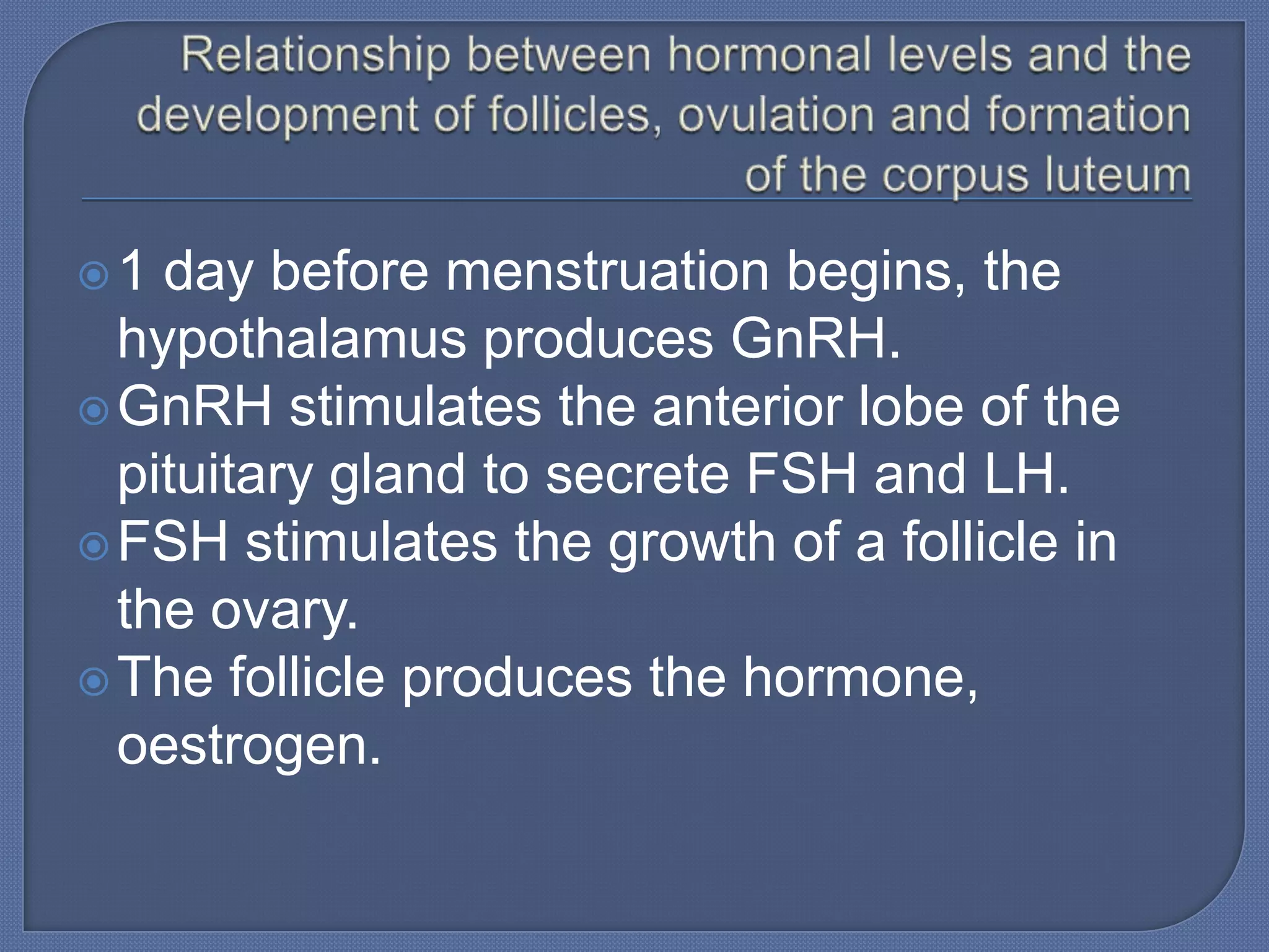 1  day before menstruation begins, the
  hypothalamus produces GnRH.
 GnRH stimulates the anterior lobe of the
  pituitary gland to secrete FSH and LH.
 FSH stimulates the growth of a follicle in
  the ovary.
 The follicle produces the hormone,
  oestrogen.
 