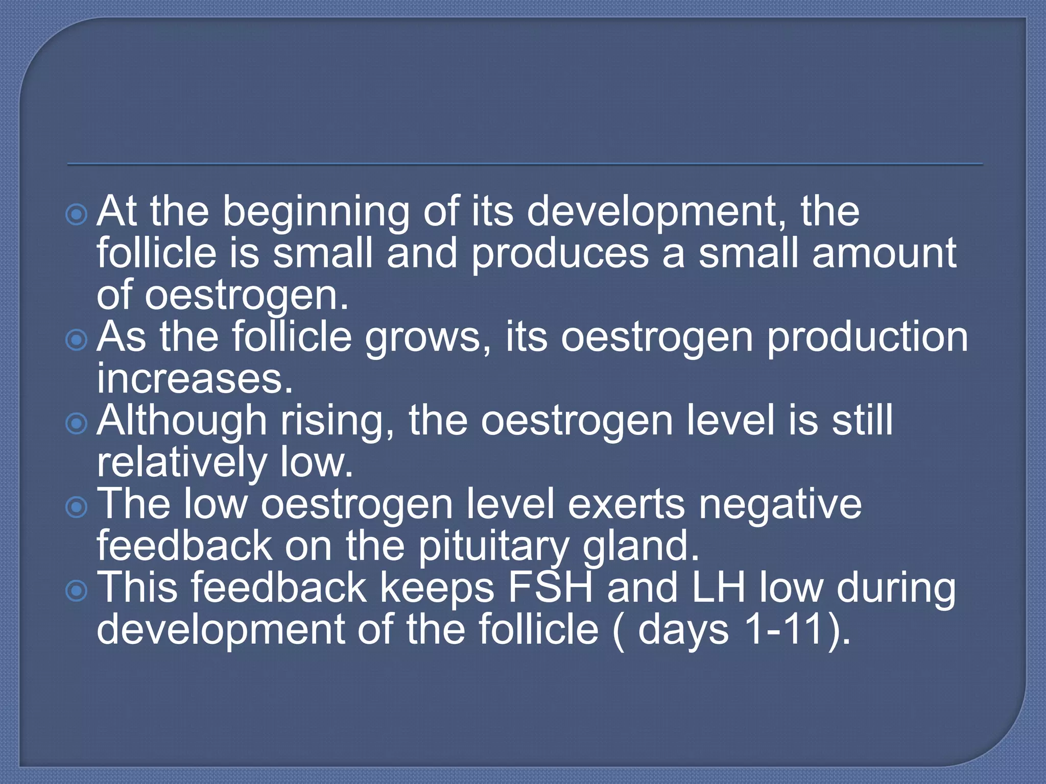  At  the beginning of its development, the
  follicle is small and produces a small amount
  of oestrogen.
 As the follicle grows, its oestrogen production
  increases.
 Although rising, the oestrogen level is still
  relatively low.
 The low oestrogen level exerts negative
  feedback on the pituitary gland.
 This feedback keeps FSH and LH low during
  development of the follicle ( days 1-11).
 