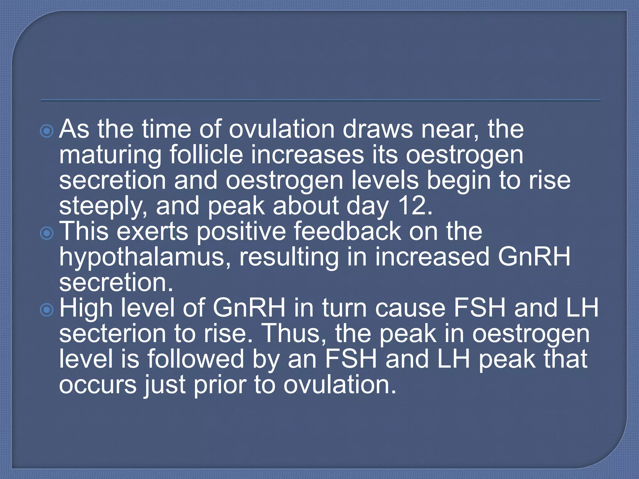  As the time of ovulation draws near, the
  maturing follicle increases its oestrogen
  secretion and oestrogen levels begin to rise
  steeply, and peak about day 12.
 This exerts positive feedback on the
  hypothalamus, resulting in increased GnRH
  secretion.
 High level of GnRH in turn cause FSH and LH
  secterion to rise. Thus, the peak in oestrogen
  level is followed by an FSH and LH peak that
  occurs just prior to ovulation.
 