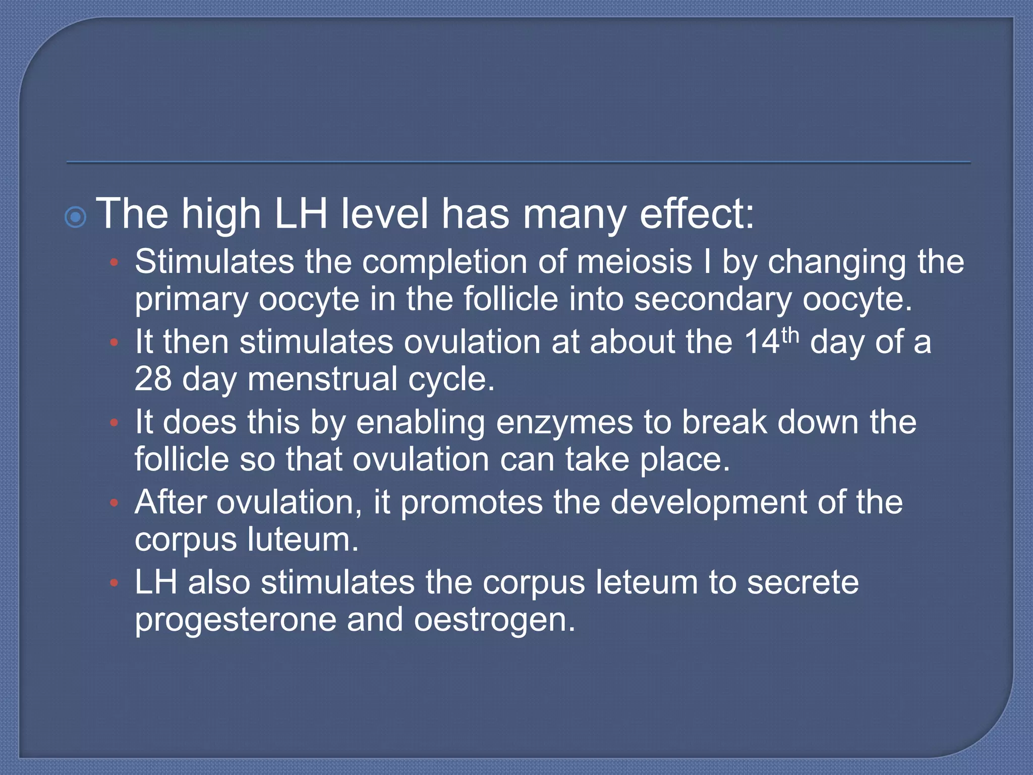  The high LH level has many effect:
   • Stimulates the completion of meiosis I by changing the
       primary oocyte in the follicle into secondary oocyte.
   •   It then stimulates ovulation at about the 14th day of a
       28 day menstrual cycle.
   •   It does this by enabling enzymes to break down the
       follicle so that ovulation can take place.
   •   After ovulation, it promotes the development of the
       corpus luteum.
   •   LH also stimulates the corpus leteum to secrete
       progesterone and oestrogen.
 