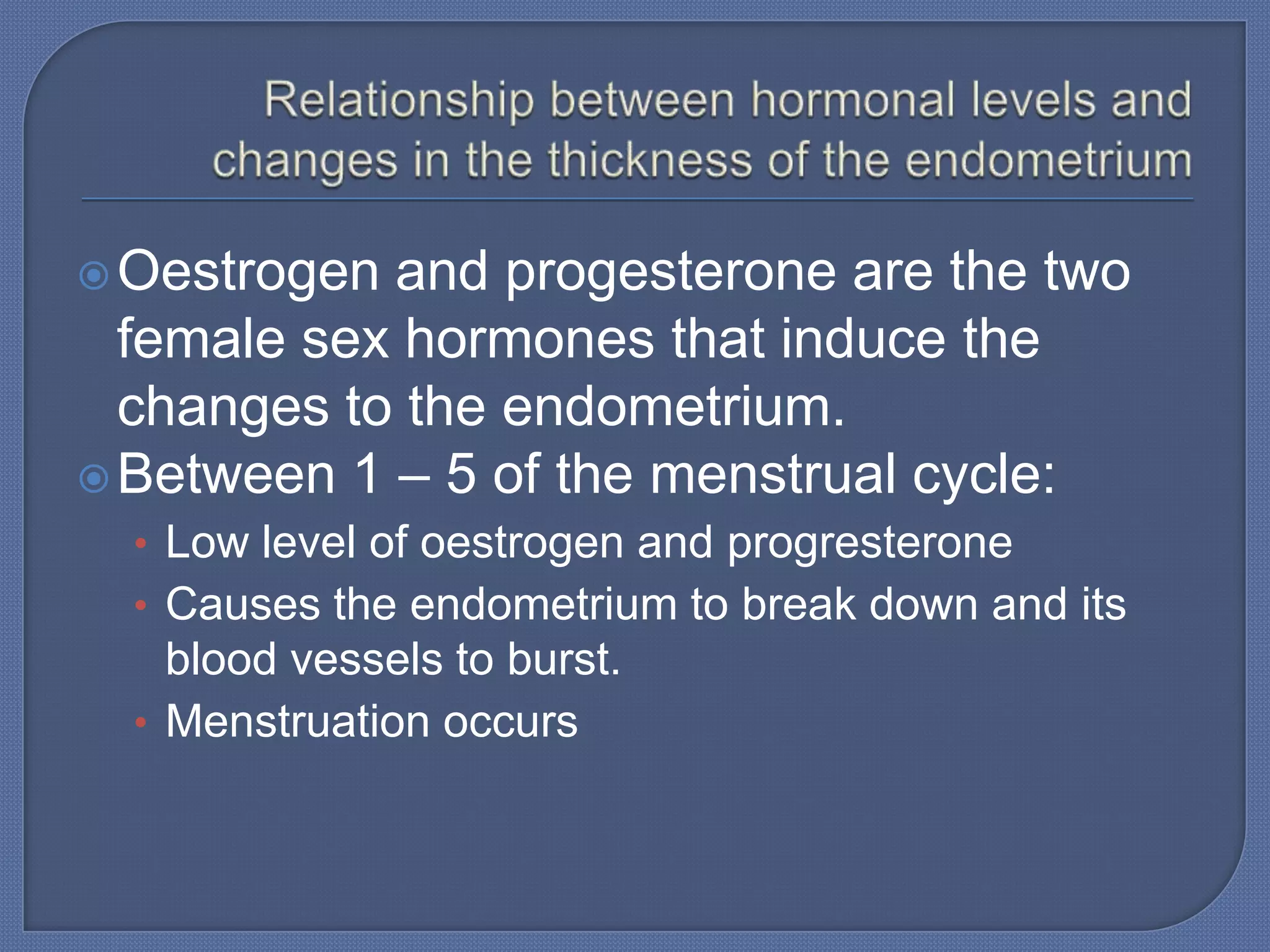  Oestrogen and progesterone are the two
  female sex hormones that induce the
  changes to the endometrium.
 Between 1 – 5 of the menstrual cycle:
  • Low level of oestrogen and progresterone
  • Causes the endometrium to break down and its
    blood vessels to burst.
  • Menstruation occurs
 