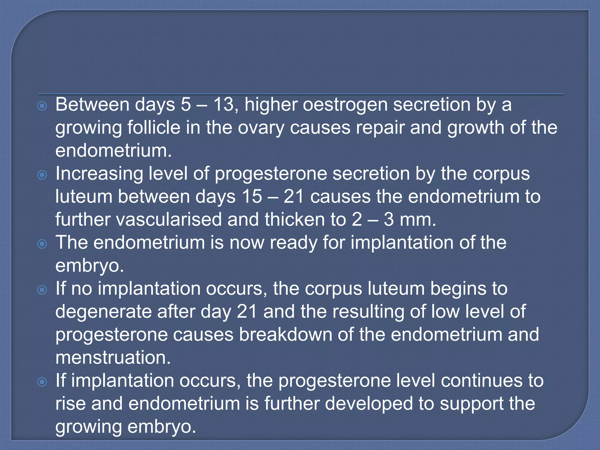    Between days 5 – 13, higher oestrogen secretion by a
    growing follicle in the ovary causes repair and growth of the
    endometrium.
   Increasing level of progesterone secretion by the corpus
    luteum between days 15 – 21 causes the endometrium to
    further vascularised and thicken to 2 – 3 mm.
   The endometrium is now ready for implantation of the
    embryo.
   If no implantation occurs, the corpus luteum begins to
    degenerate after day 21 and the resulting of low level of
    progesterone causes breakdown of the endometrium and
    menstruation.
   If implantation occurs, the progesterone level continues to
    rise and endometrium is further developed to support the
    growing embryo.
 