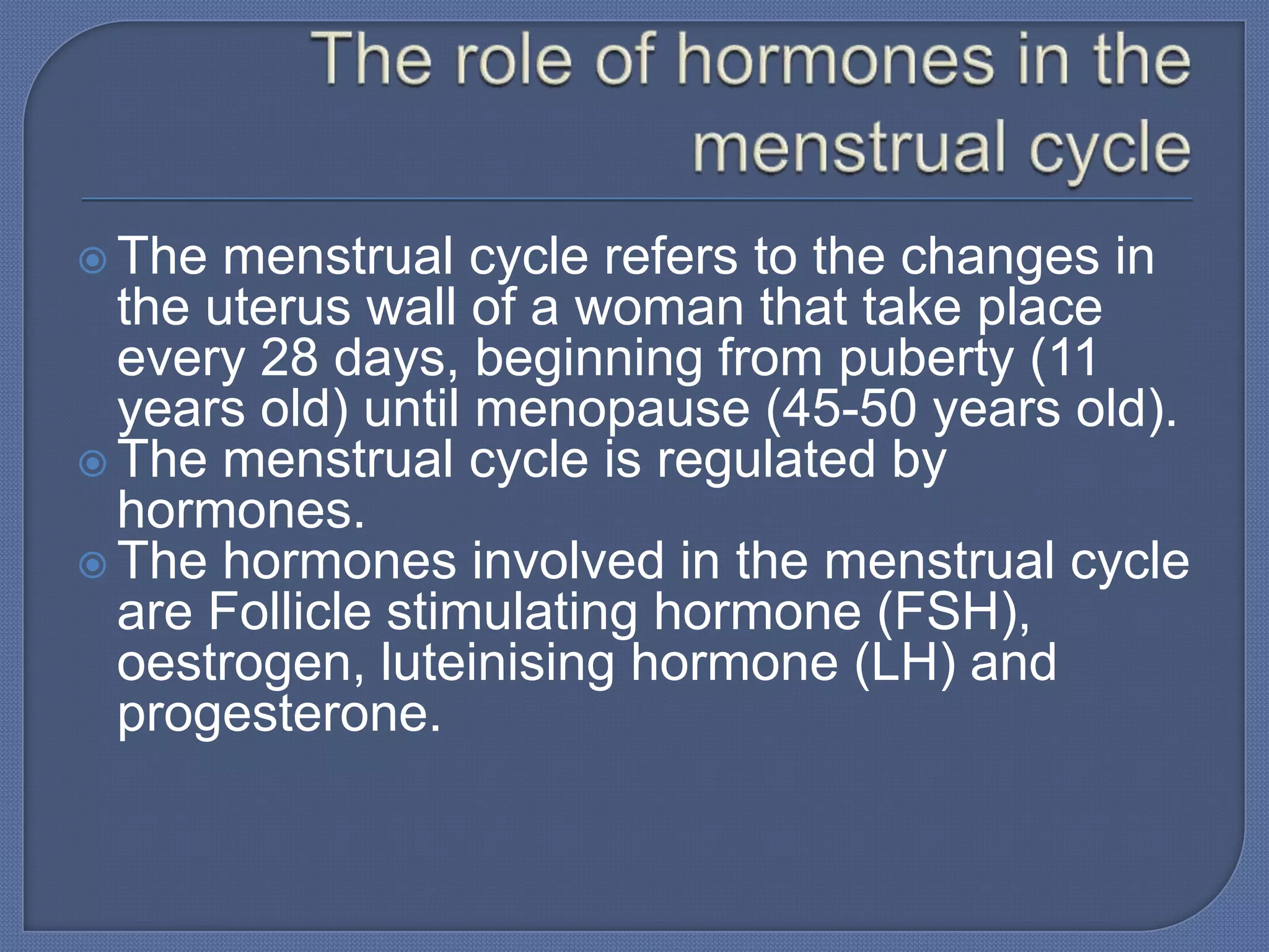  The  menstrual cycle refers to the changes in
  the uterus wall of a woman that take place
  every 28 days, beginning from puberty (11
  years old) until menopause (45-50 years old).
 The menstrual cycle is regulated by
  hormones.
 The hormones involved in the menstrual cycle
  are Follicle stimulating hormone (FSH),
  oestrogen, luteinising hormone (LH) and
  progesterone.
 