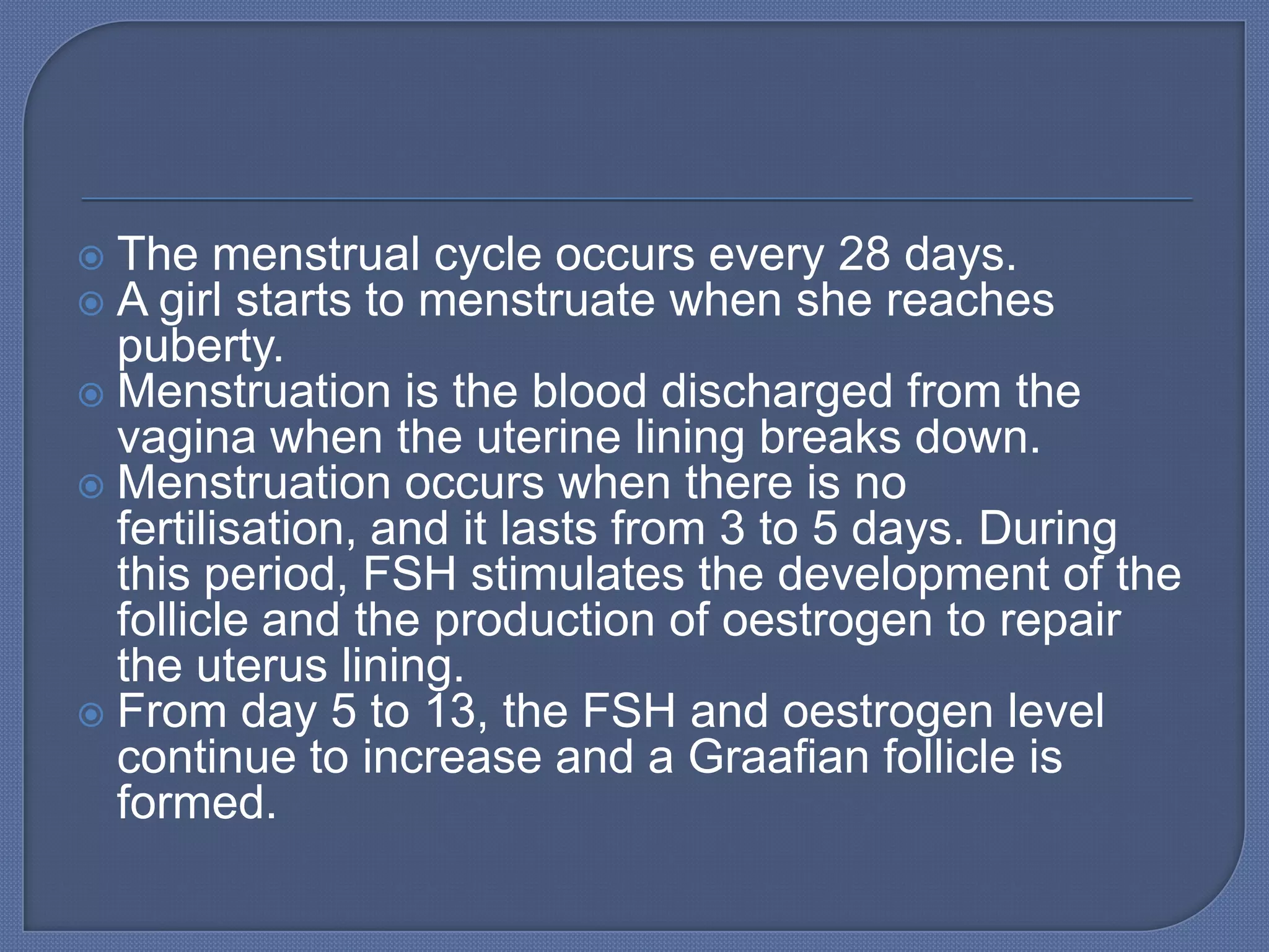  The menstrual cycle occurs every 28 days.
 A girl starts to menstruate when she reaches
  puberty.
 Menstruation is the blood discharged from the
  vagina when the uterine lining breaks down.
 Menstruation occurs when there is no
  fertilisation, and it lasts from 3 to 5 days. During
  this period, FSH stimulates the development of the
  follicle and the production of oestrogen to repair
  the uterus lining.
 From day 5 to 13, the FSH and oestrogen level
  continue to increase and a Graafian follicle is
  formed.
 