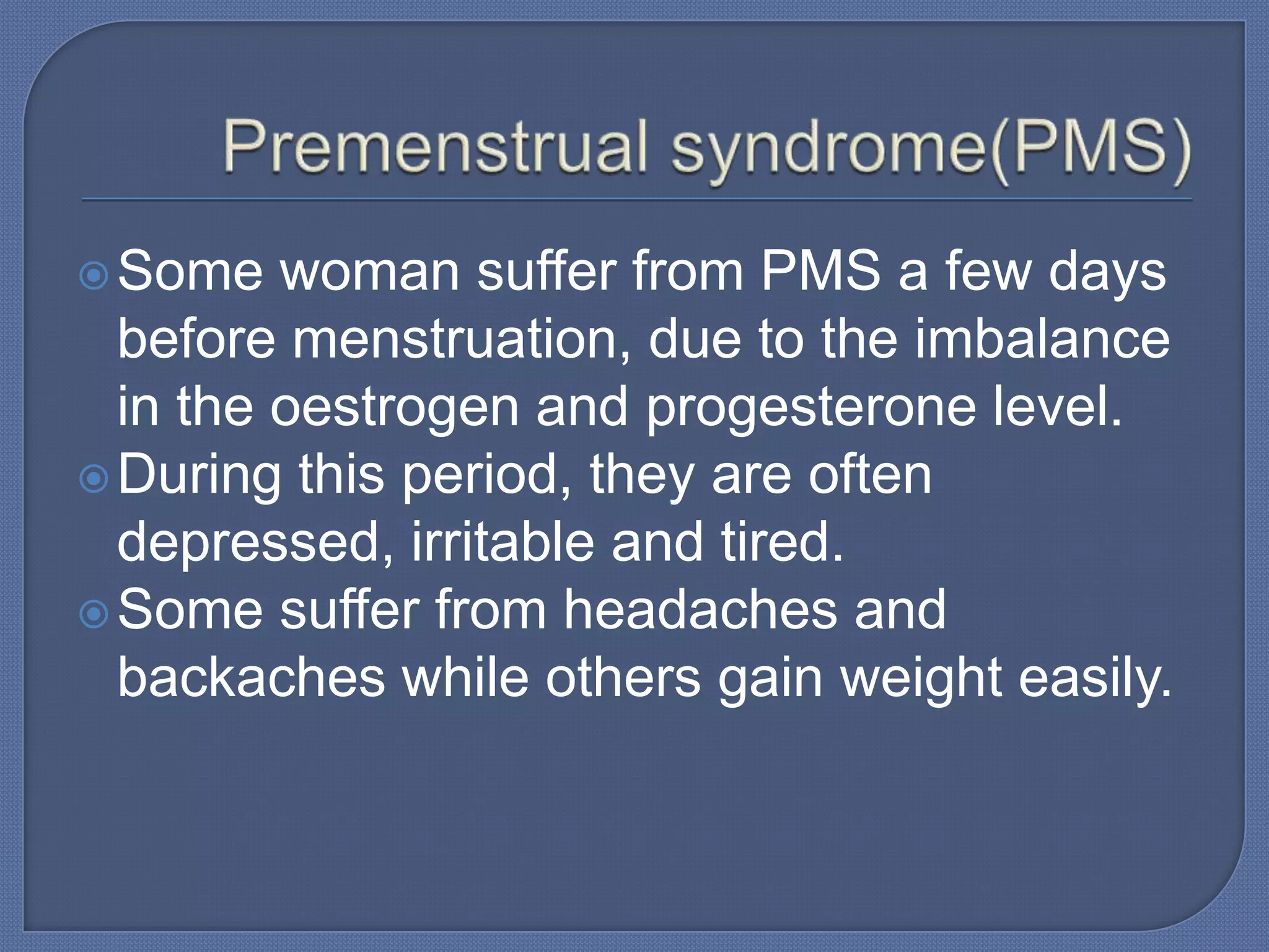  Some   woman suffer from PMS a few days
  before menstruation, due to the imbalance
  in the oestrogen and progesterone level.
 During this period, they are often
  depressed, irritable and tired.
 Some suffer from headaches and
  backaches while others gain weight easily.
 