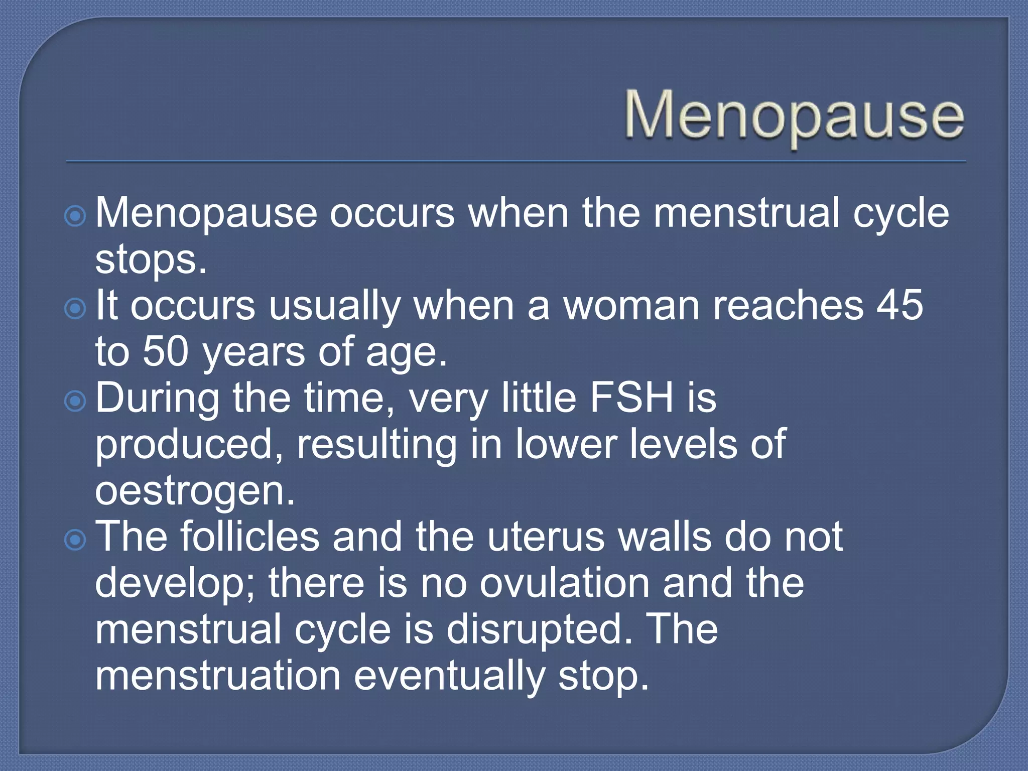  Menopause   occurs when the menstrual cycle
  stops.
 It occurs usually when a woman reaches 45
  to 50 years of age.
 During the time, very little FSH is
  produced, resulting in lower levels of
  oestrogen.
 The follicles and the uterus walls do not
  develop; there is no ovulation and the
  menstrual cycle is disrupted. The
  menstruation eventually stop.
 