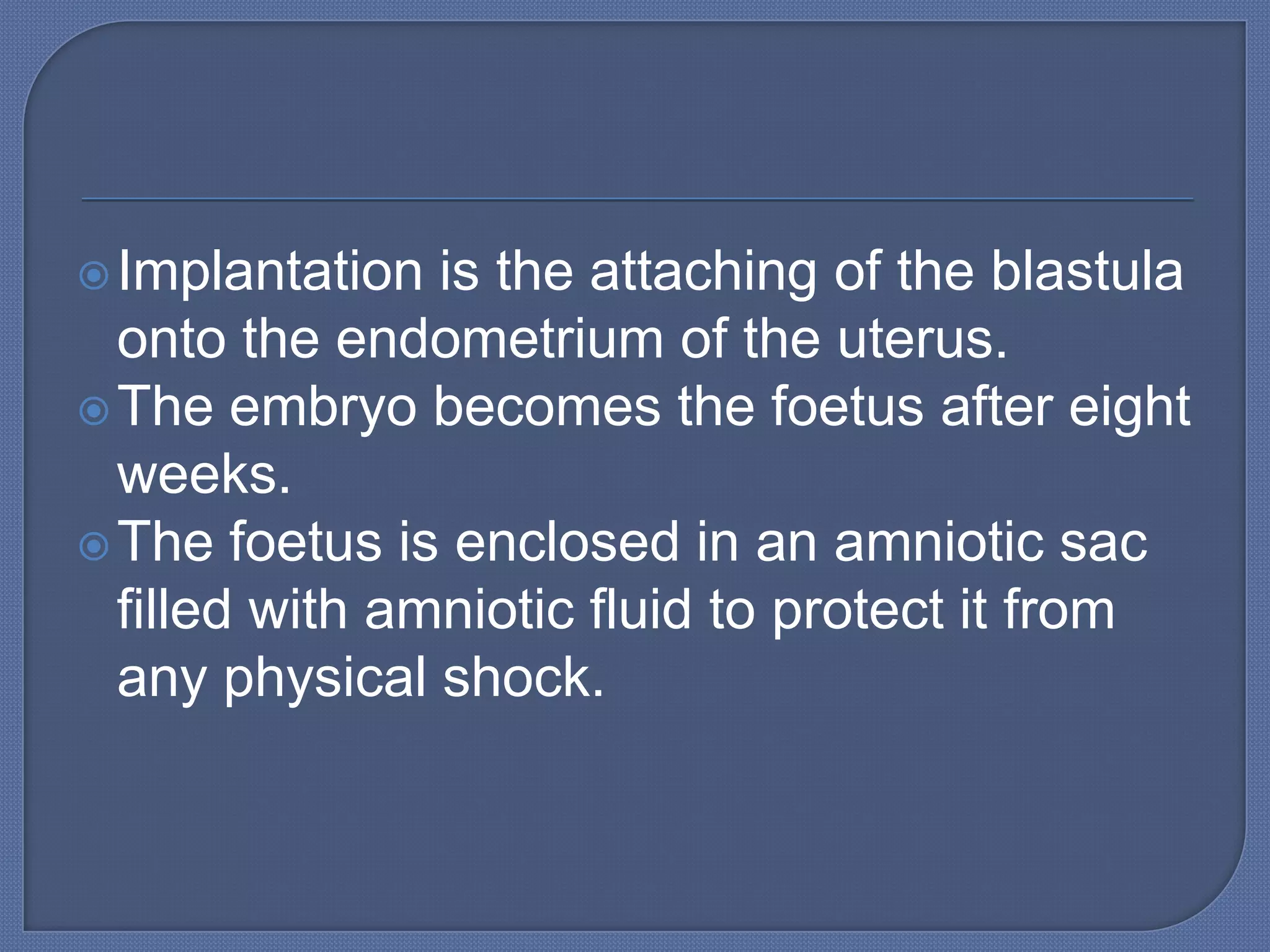  Implantation  is the attaching of the blastula
  onto the endometrium of the uterus.
 The embryo becomes the foetus after eight
  weeks.
 The foetus is enclosed in an amniotic sac
  filled with amniotic fluid to protect it from
  any physical shock.
 