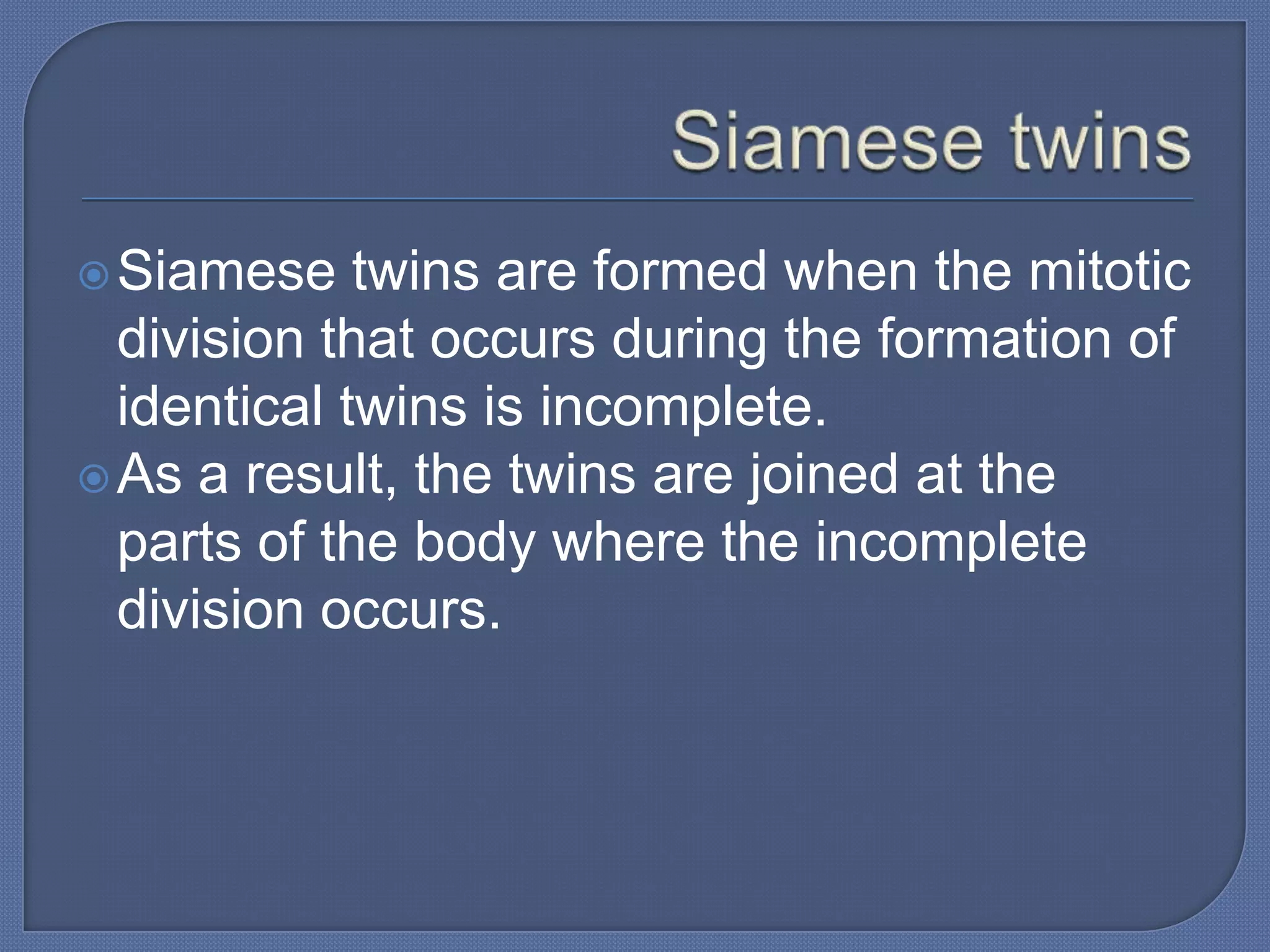  Siamese    twins are formed when the mitotic
  division that occurs during the formation of
  identical twins is incomplete.
 As a result, the twins are joined at the
  parts of the body where the incomplete
  division occurs.
 