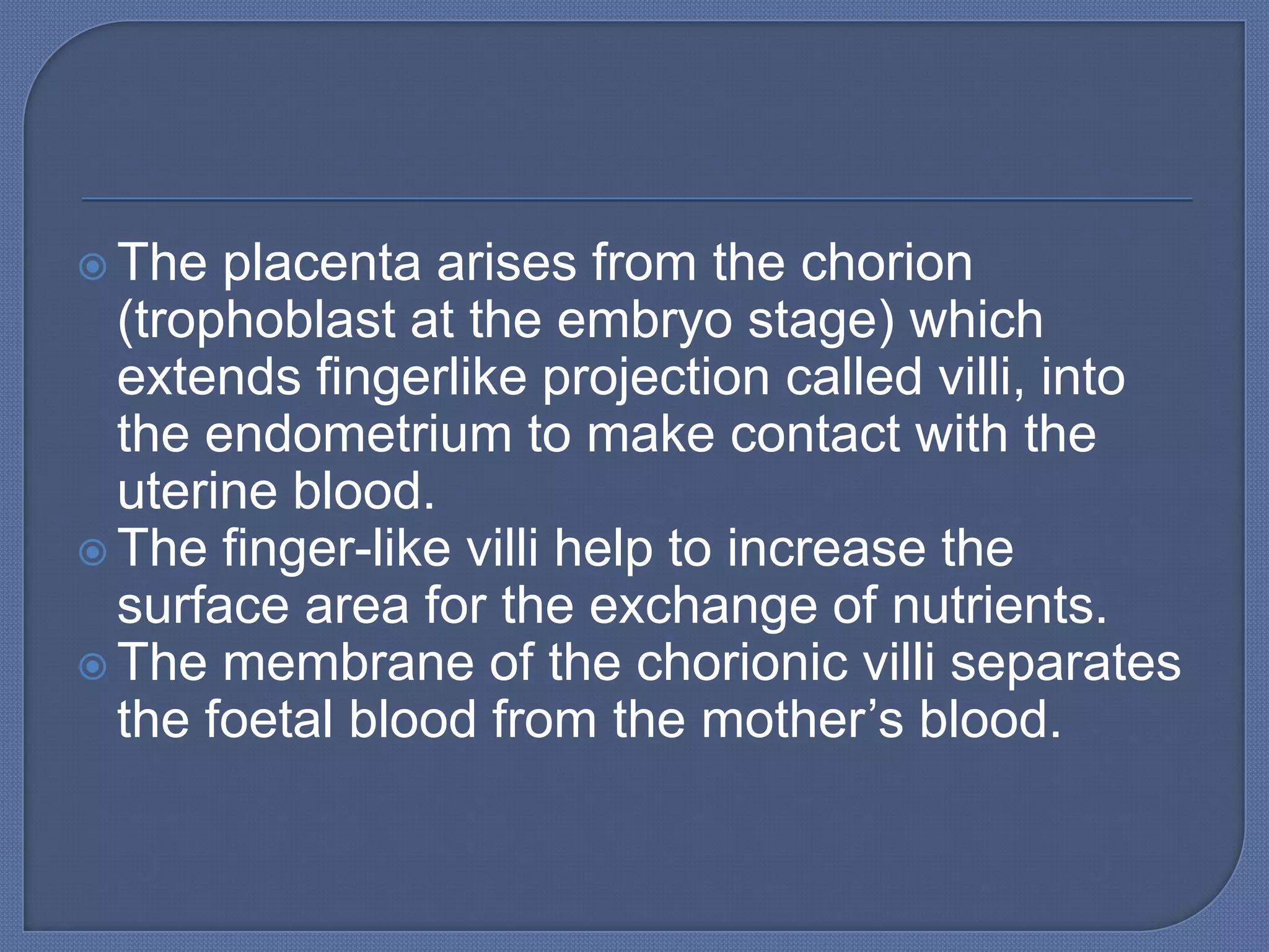  The  placenta arises from the chorion
  (trophoblast at the embryo stage) which
  extends fingerlike projection called villi, into
  the endometrium to make contact with the
  uterine blood.
 The finger-like villi help to increase the
  surface area for the exchange of nutrients.
 The membrane of the chorionic villi separates
  the foetal blood from the mother’s blood.
 
