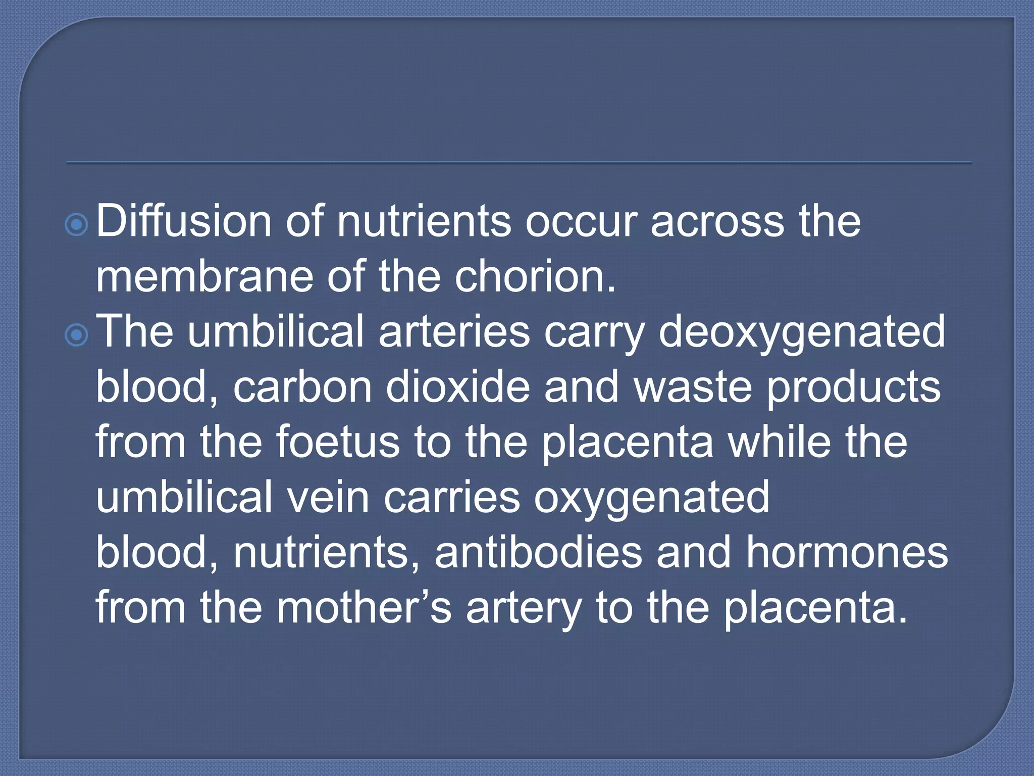 Diffusion of nutrients occur across the
  membrane of the chorion.
 The umbilical arteries carry deoxygenated
  blood, carbon dioxide and waste products
  from the foetus to the placenta while the
  umbilical vein carries oxygenated
  blood, nutrients, antibodies and hormones
  from the mother’s artery to the placenta.
 