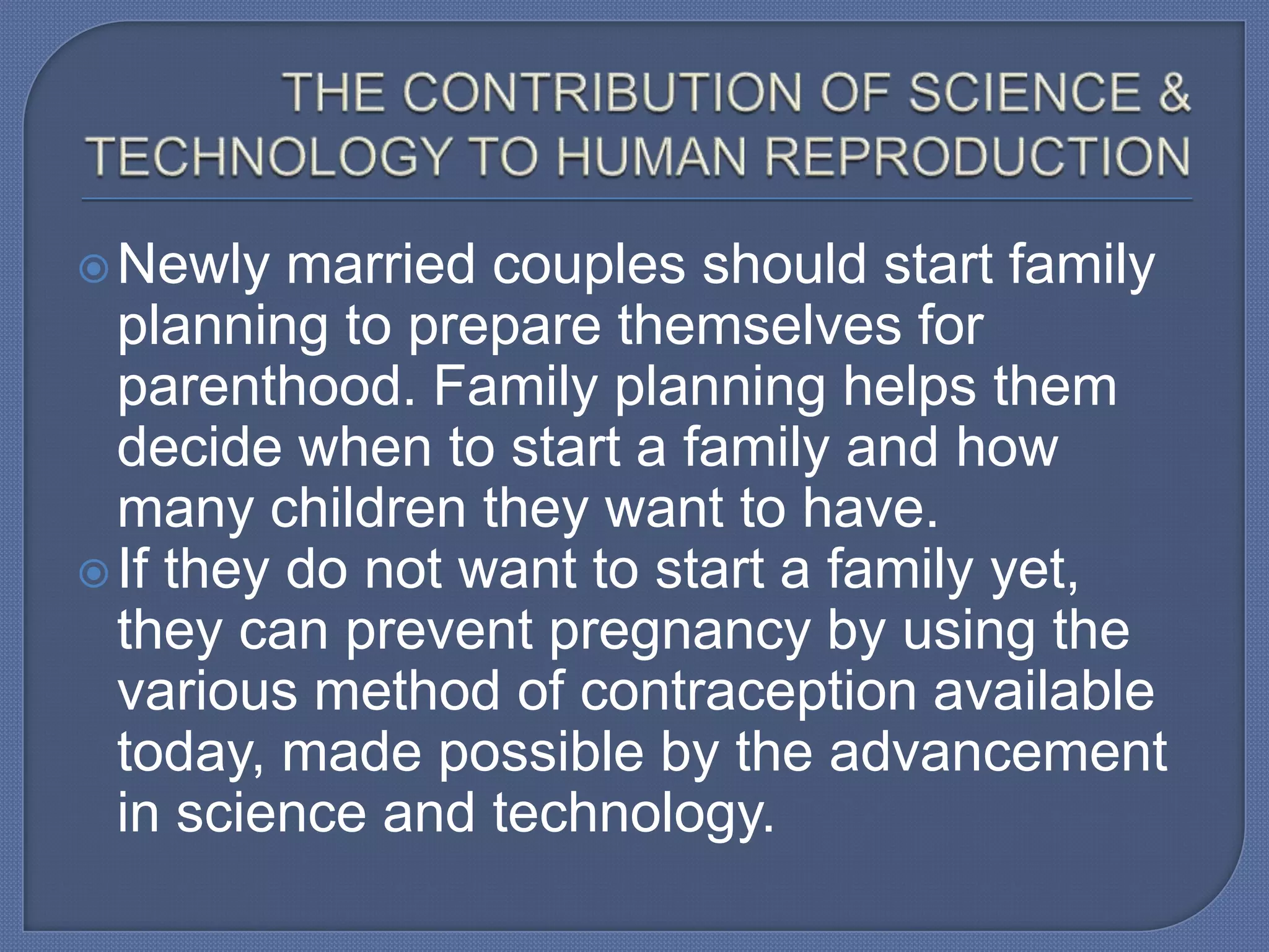  Newly   married couples should start family
  planning to prepare themselves for
  parenthood. Family planning helps them
  decide when to start a family and how
  many children they want to have.
 If they do not want to start a family yet,
  they can prevent pregnancy by using the
  various method of contraception available
  today, made possible by the advancement
  in science and technology.
 