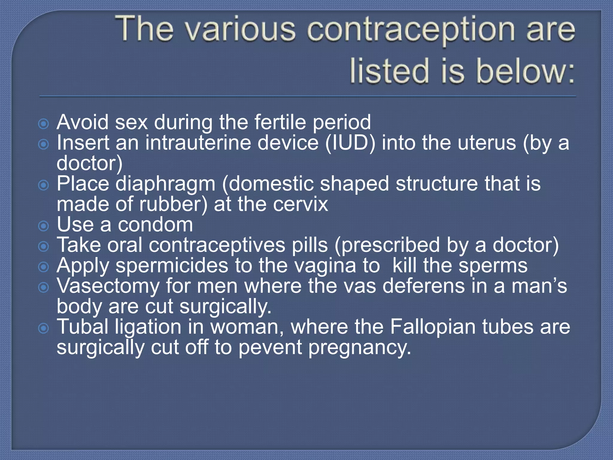  Avoid sex during the fertile period
 Insert an intrauterine device (IUD) into the uterus (by a
  doctor)
 Place diaphragm (domestic shaped structure that is
  made of rubber) at the cervix
 Use a condom
 Take oral contraceptives pills (prescribed by a doctor)
 Apply spermicides to the vagina to kill the sperms
 Vasectomy for men where the vas deferens in a man’s
  body are cut surgically.
 Tubal ligation in woman, where the Fallopian tubes are
  surgically cut off to pevent pregnancy.
 