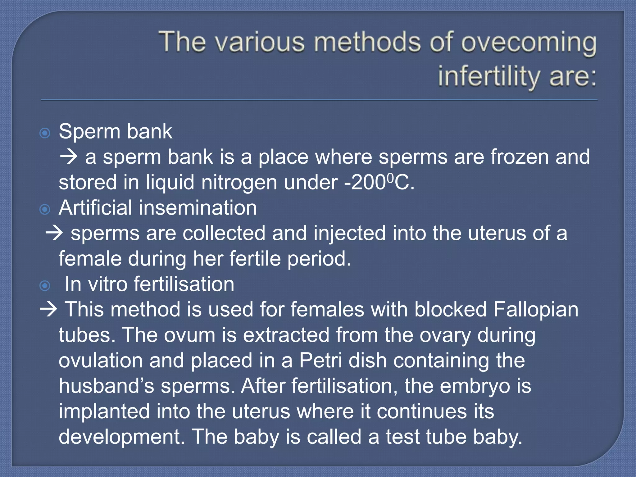  Sperm bank
   a sperm bank is a place where sperms are frozen and
  stored in liquid nitrogen under -2000C.
 Artificial insemination
 sperms are collected and injected into the uterus of a
  female during her fertile period.
 In vitro fertilisation
 This method is used for females with blocked Fallopian
  tubes. The ovum is extracted from the ovary during
  ovulation and placed in a Petri dish containing the
  husband’s sperms. After fertilisation, the embryo is
  implanted into the uterus where it continues its
  development. The baby is called a test tube baby.
 