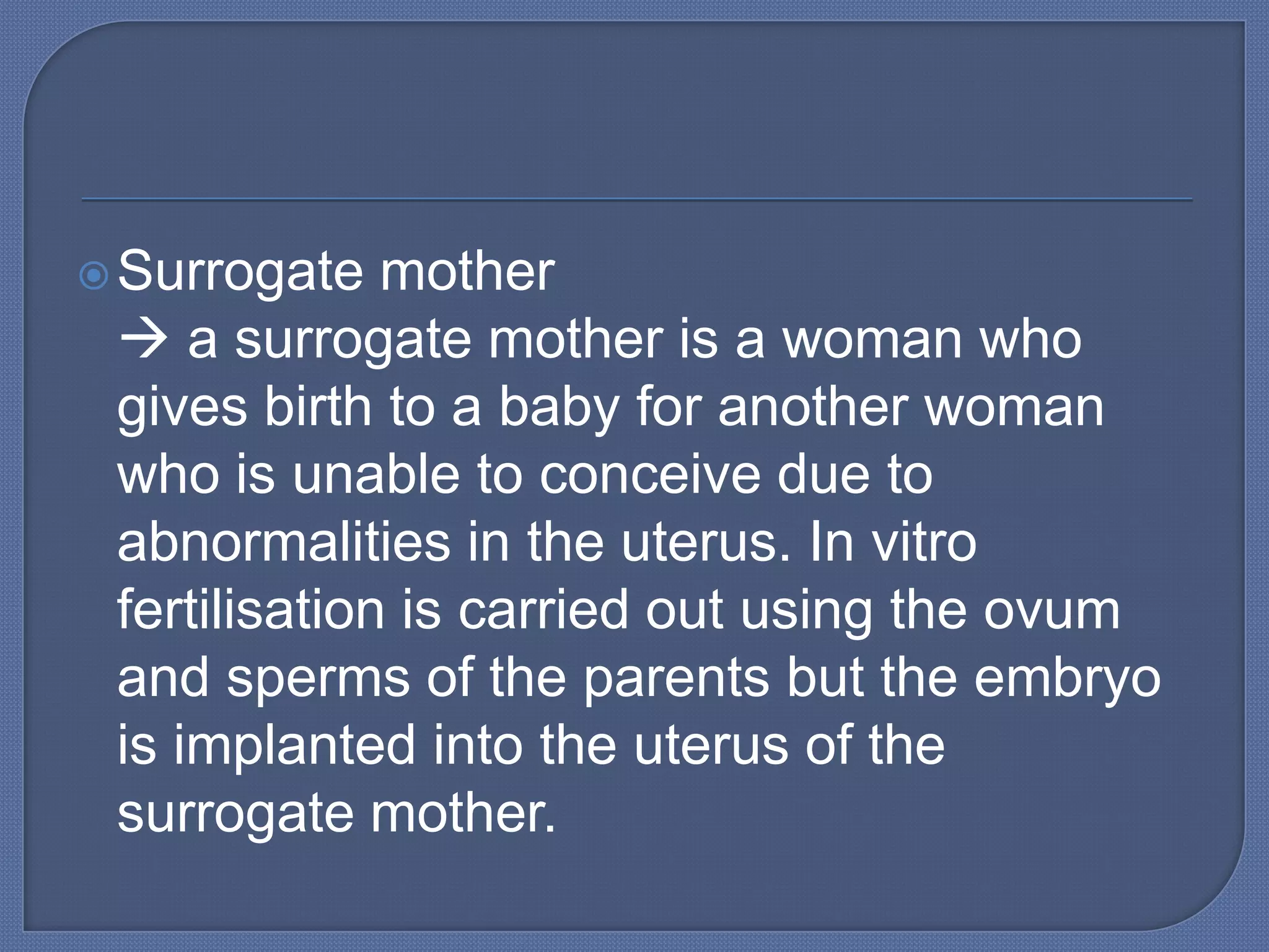  Surrogate   mother
  a surrogate mother is a woman who
 gives birth to a baby for another woman
 who is unable to conceive due to
 abnormalities in the uterus. In vitro
 fertilisation is carried out using the ovum
 and sperms of the parents but the embryo
 is implanted into the uterus of the
 surrogate mother.
 