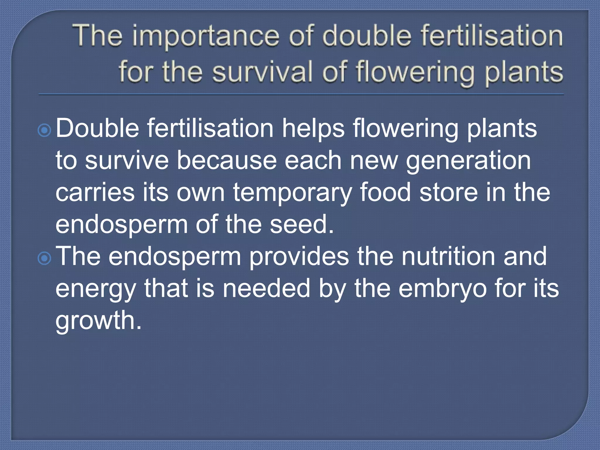  Double   fertilisation helps flowering plants
  to survive because each new generation
  carries its own temporary food store in the
  endosperm of the seed.
 The endosperm provides the nutrition and
  energy that is needed by the embryo for its
  growth.
 