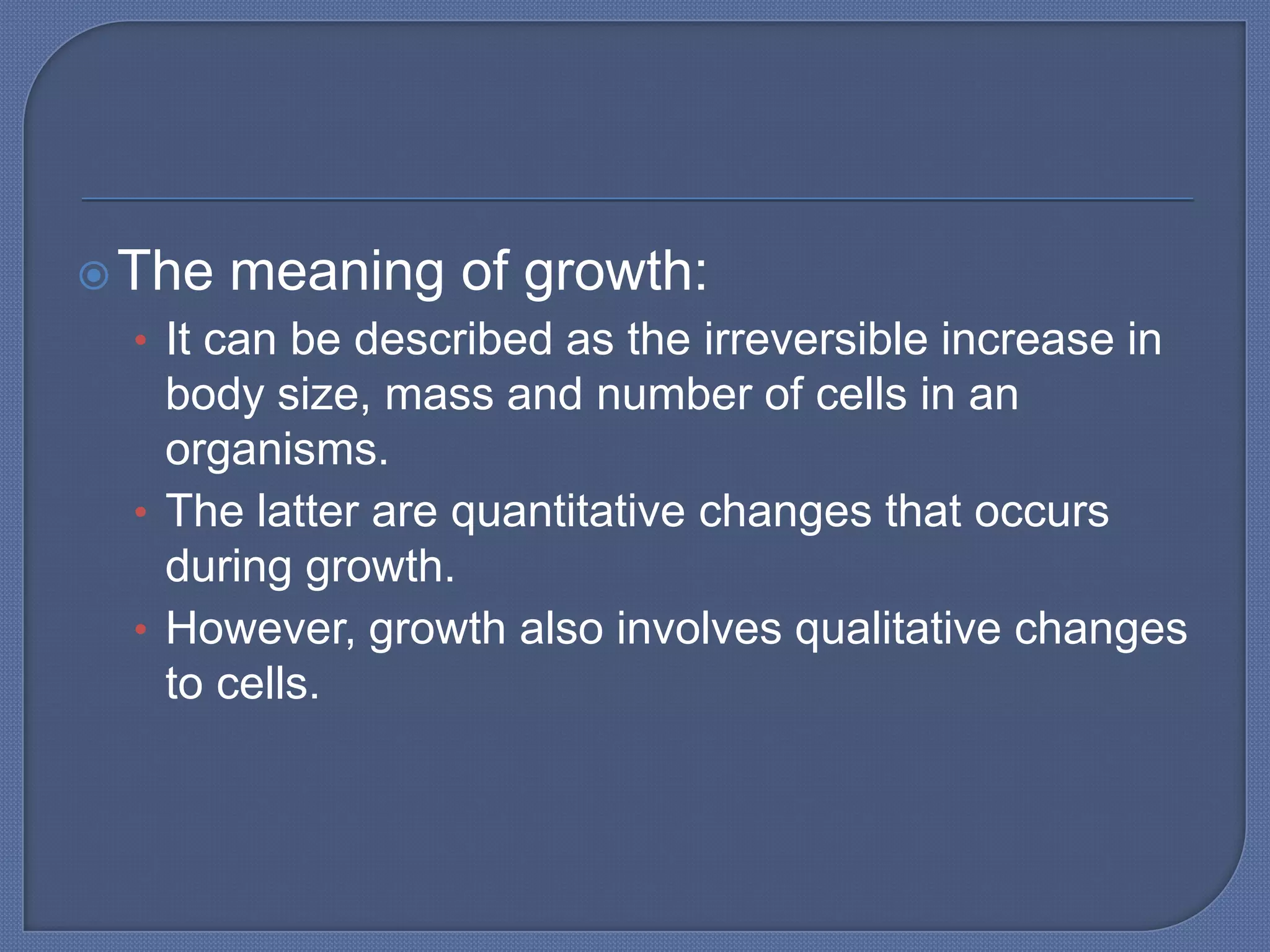  The   meaning of growth:
  • It can be described as the irreversible increase in
    body size, mass and number of cells in an
    organisms.
  • The latter are quantitative changes that occurs
    during growth.
  • However, growth also involves qualitative changes
    to cells.
 