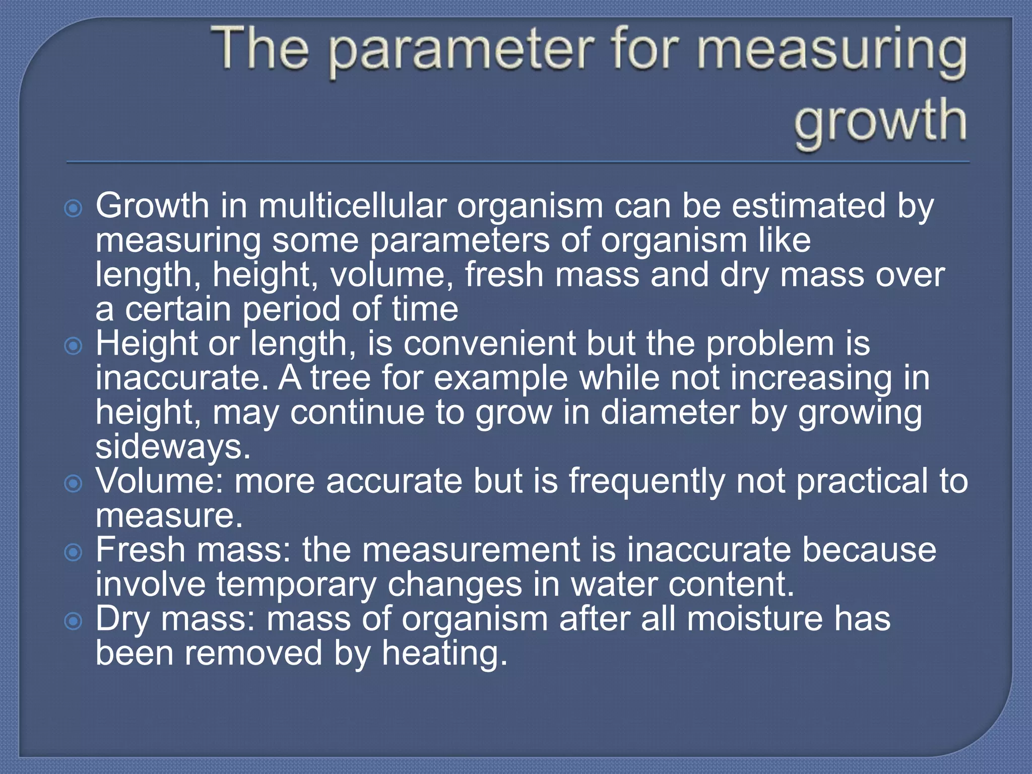  Growth in multicellular organism can be estimated by
  measuring some parameters of organism like
  length, height, volume, fresh mass and dry mass over
  a certain period of time
 Height or length, is convenient but the problem is
  inaccurate. A tree for example while not increasing in
  height, may continue to grow in diameter by growing
  sideways.
 Volume: more accurate but is frequently not practical to
  measure.
 Fresh mass: the measurement is inaccurate because
  involve temporary changes in water content.
 Dry mass: mass of organism after all moisture has
  been removed by heating.
 