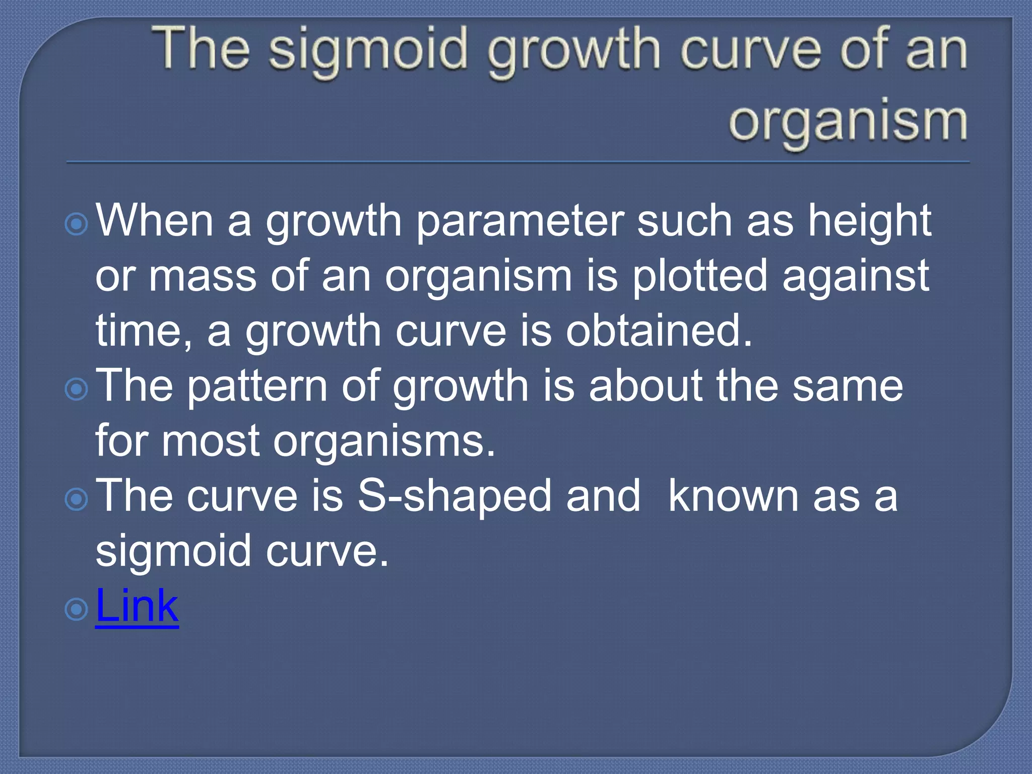  When   a growth parameter such as height
  or mass of an organism is plotted against
  time, a growth curve is obtained.
 The pattern of growth is about the same
  for most organisms.
 The curve is S-shaped and known as a
  sigmoid curve.
 Link
 