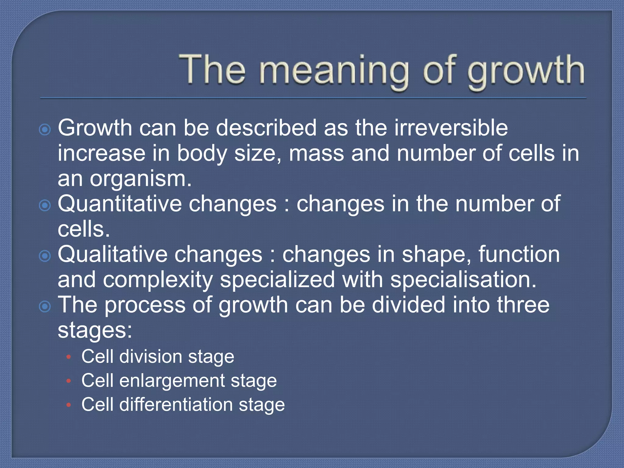  Growth can be described as the irreversible
  increase in body size, mass and number of cells in
  an organism.
 Quantitative changes : changes in the number of
  cells.
 Qualitative changes : changes in shape, function
  and complexity specialized with specialisation.
 The process of growth can be divided into three
  stages:
    • Cell division stage
    • Cell enlargement stage
    • Cell differentiation stage
 