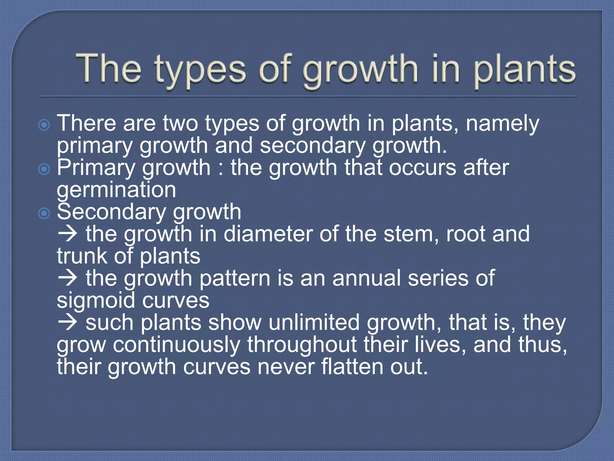  There are two types of growth in plants, namely
  primary growth and secondary growth.
 Primary growth : the growth that occurs after
  germination
 Secondary growth
   the growth in diameter of the stem, root and
  trunk of plants
   the growth pattern is an annual series of
  sigmoid curves
   such plants show unlimited growth, that is, they
  grow continuously throughout their lives, and thus,
  their growth curves never flatten out.
 