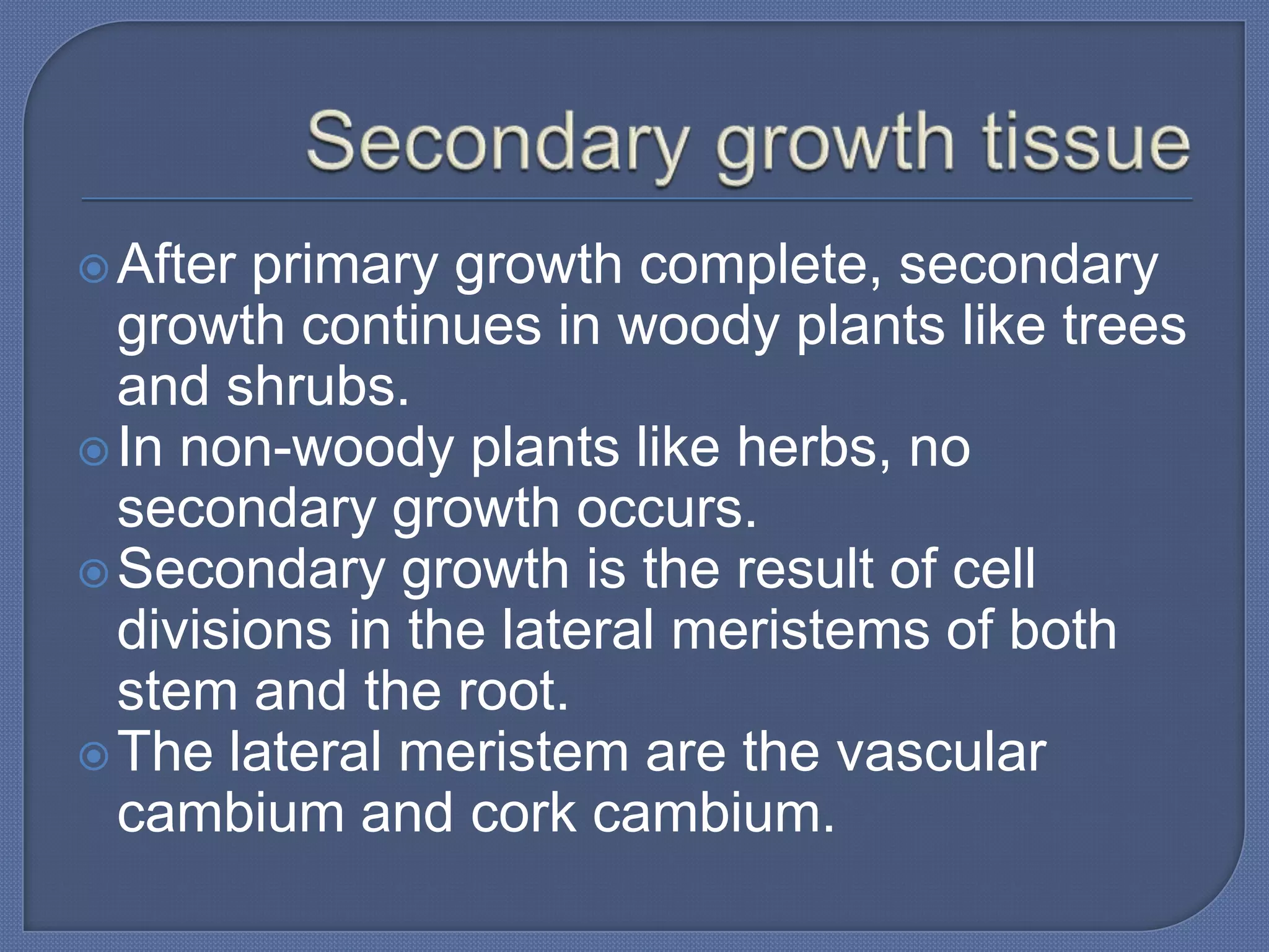  After primary growth complete, secondary
  growth continues in woody plants like trees
  and shrubs.
 In non-woody plants like herbs, no
  secondary growth occurs.
 Secondary growth is the result of cell
  divisions in the lateral meristems of both
  stem and the root.
 The lateral meristem are the vascular
  cambium and cork cambium.
 