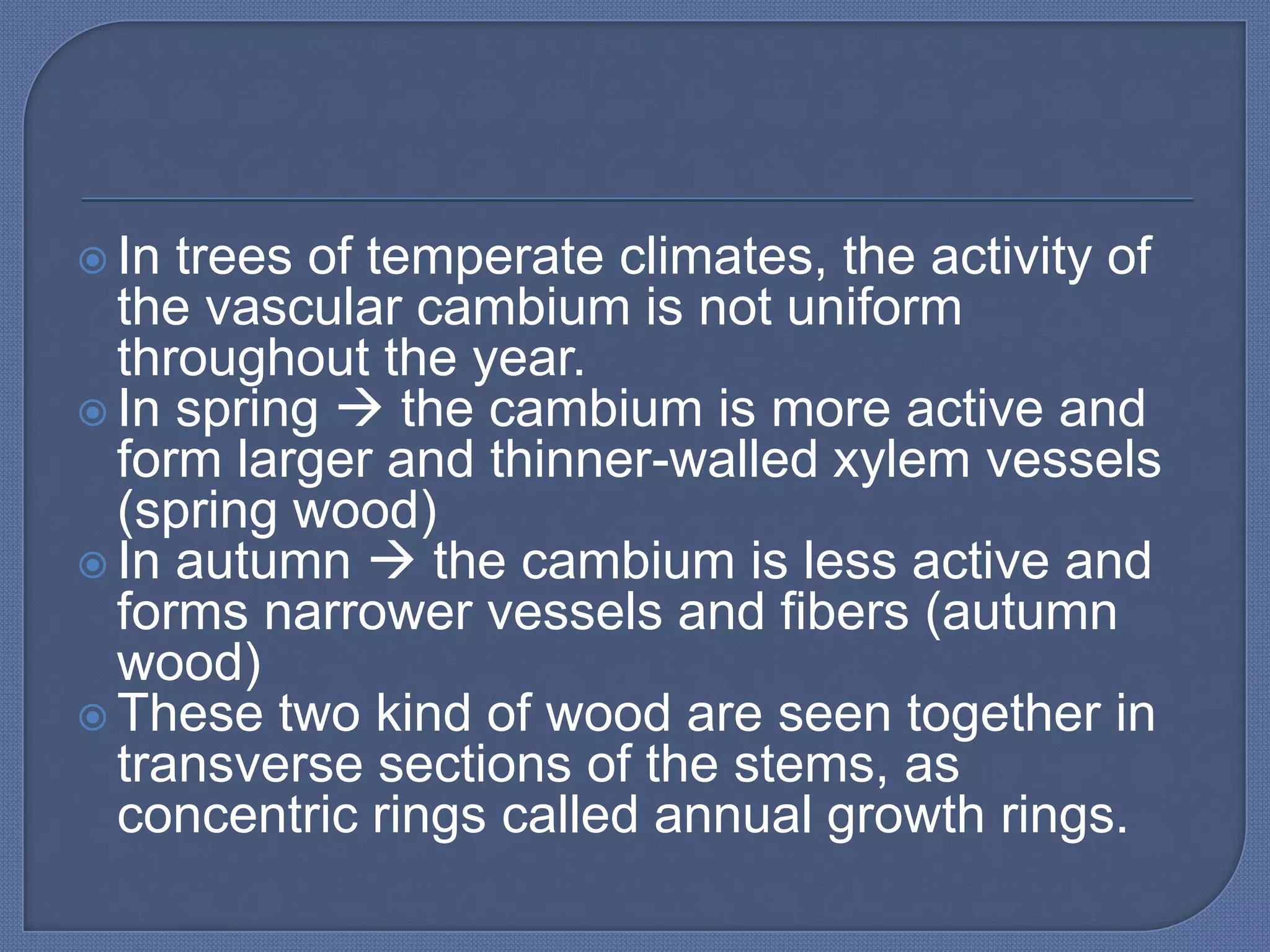  In trees of temperate climates, the activity of
  the vascular cambium is not uniform
  throughout the year.
 In spring  the cambium is more active and
  form larger and thinner-walled xylem vessels
  (spring wood)
 In autumn  the cambium is less active and
  forms narrower vessels and fibers (autumn
  wood)
 These two kind of wood are seen together in
  transverse sections of the stems, as
  concentric rings called annual growth rings.
 