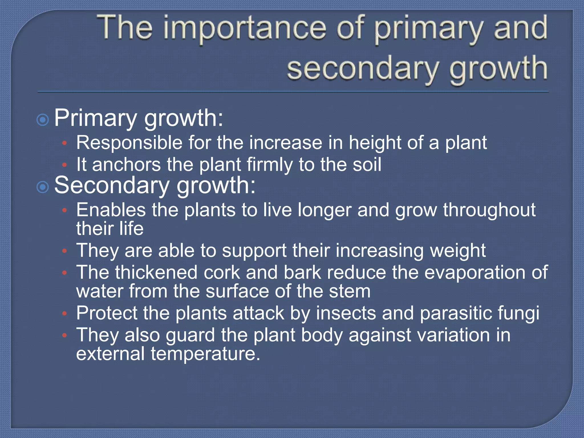  Primary growth:
  • Responsible for the increase in height of a plant
  • It anchors the plant firmly to the soil
 Secondary growth:
  • Enables the plants to live longer and grow throughout
      their life
  •   They are able to support their increasing weight
  •   The thickened cork and bark reduce the evaporation of
      water from the surface of the stem
  •   Protect the plants attack by insects and parasitic fungi
  •   They also guard the plant body against variation in
      external temperature.
 