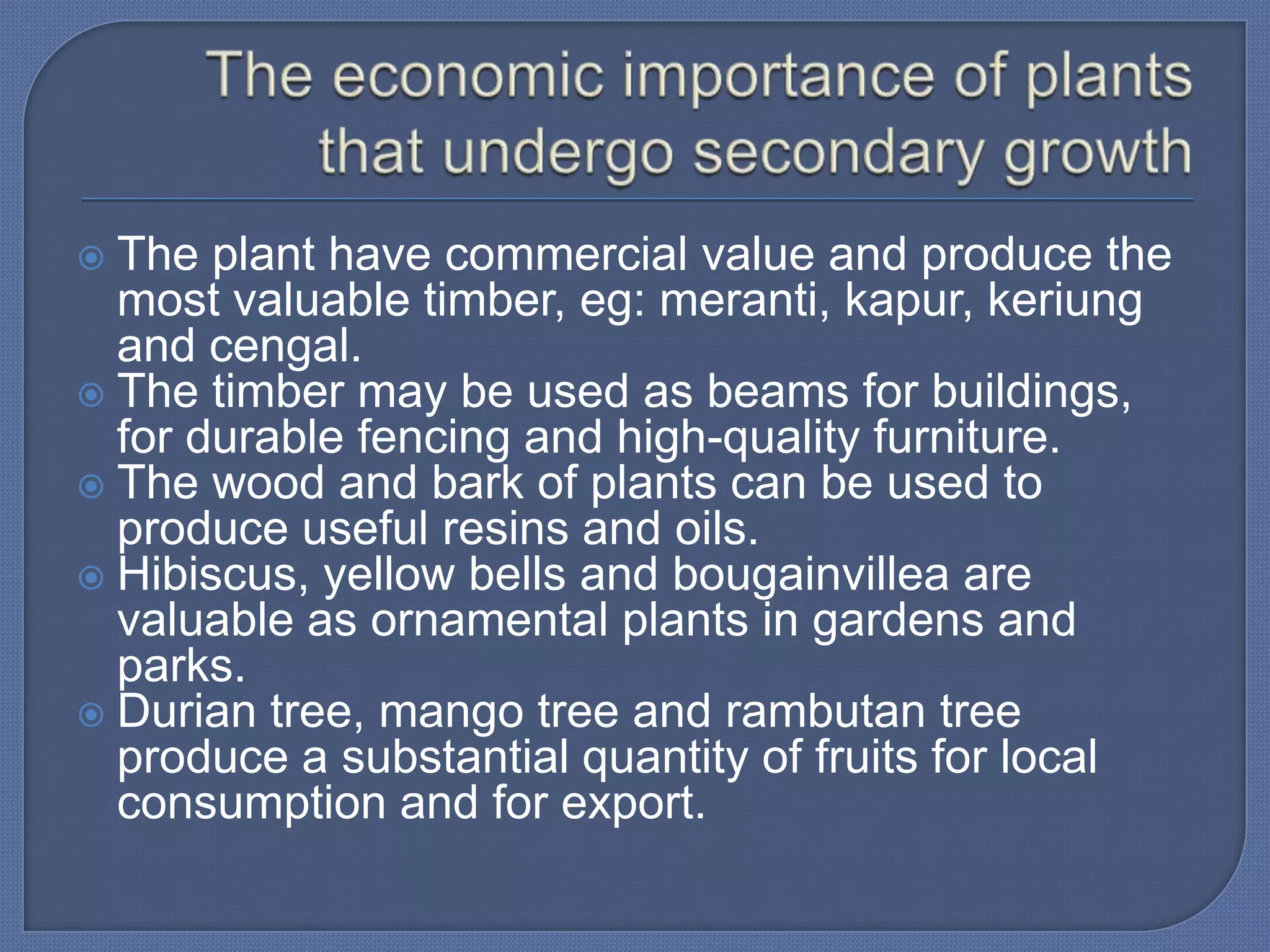  The plant have commercial value and produce the
  most valuable timber, eg: meranti, kapur, keriung
  and cengal.
 The timber may be used as beams for buildings,
  for durable fencing and high-quality furniture.
 The wood and bark of plants can be used to
  produce useful resins and oils.
 Hibiscus, yellow bells and bougainvillea are
  valuable as ornamental plants in gardens and
  parks.
 Durian tree, mango tree and rambutan tree
  produce a substantial quantity of fruits for local
  consumption and for export.
 