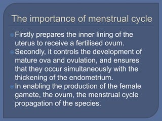  Firstlyprepares the inner lining of the
  uterus to receive a fertilised ovum.
 Secondly, it controls the development of
  mature ova and ovulation, and ensures
  that they occur simultaneously with the
  thickening of the endometrium.
 In enabling the production of the female
  gamete, the ovum, the menstrual cycle
  propagation of the species.
 