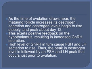  As the time of ovulation draws near, the
  maturing follicle increases its oestrogen
  secretion and oestrogen levels begin to rise
  steeply, and peak about day 12.
 This exerts positive feedback on the
  hypothalamus, resulting in increased GnRH
  secretion.
 High level of GnRH in turn cause FSH and LH
  secterion to rise. Thus, the peak in oestrogen
  level is followed by an FSH and LH peak that
  occurs just prior to ovulation.
 