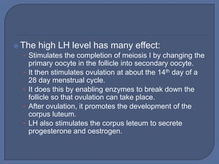  The high LH level has many effect:
   • Stimulates the completion of meiosis I by changing the
       primary oocyte in the follicle into secondary oocyte.
   •   It then stimulates ovulation at about the 14th day of a
       28 day menstrual cycle.
   •   It does this by enabling enzymes to break down the
       follicle so that ovulation can take place.
   •   After ovulation, it promotes the development of the
       corpus luteum.
   •   LH also stimulates the corpus leteum to secrete
       progesterone and oestrogen.
 